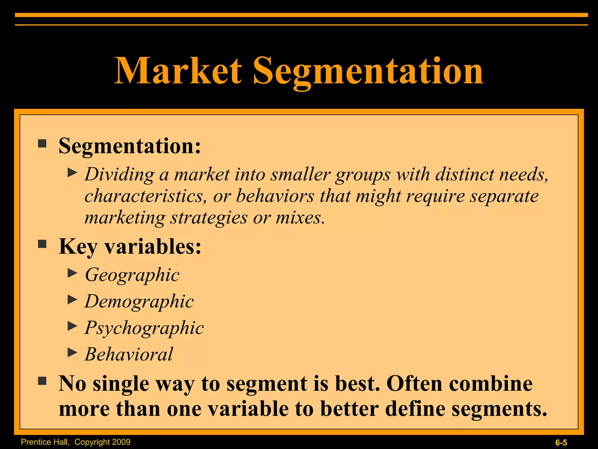 Market Segmentation Segmentation: Dividing a market into smaller groups with distinct needs, characteristics, or behaviors that might require separate marketing strategies or mixes. Key variables: Geographic Demographic Psychographic Behavioral No single way to segment is best. Often combine more than one variable to better define segments. 
