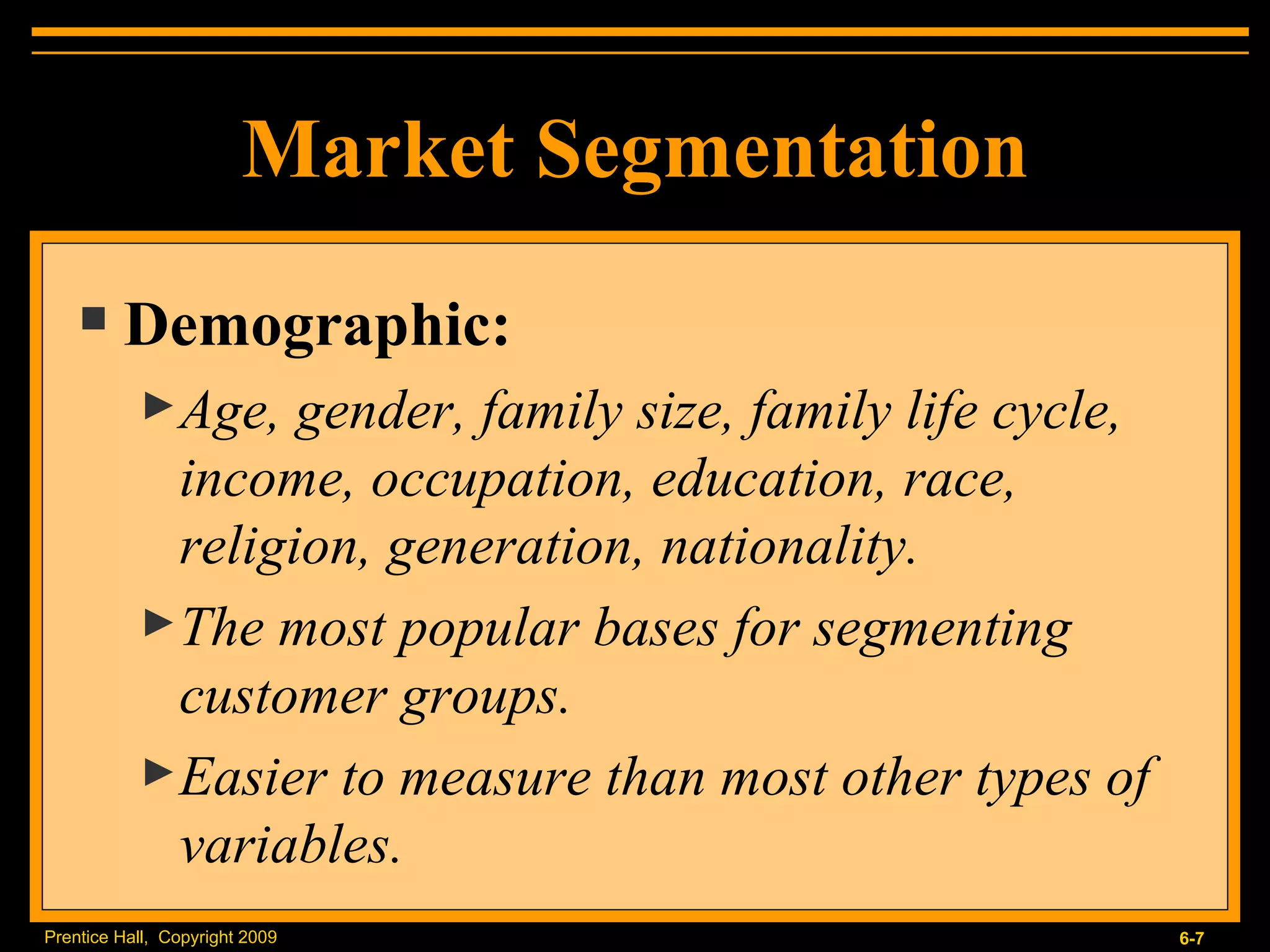 Market Segmentation Demographic: Age, gender, family size, family life cycle, income, occupation, education, race, religion, generation, nationality. The most popular bases for segmenting customer groups. Easier to measure than most other types of variables. 