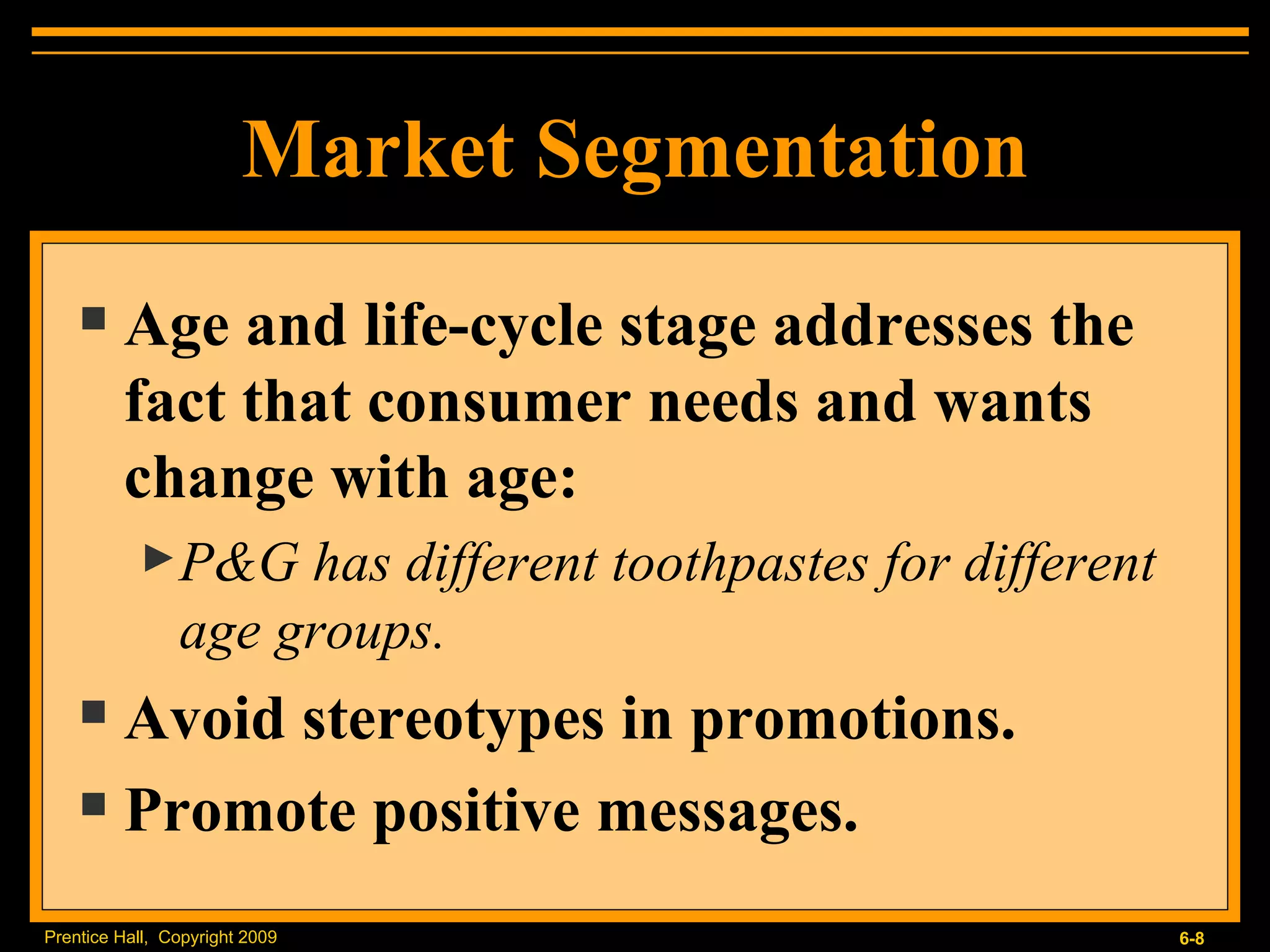 Market Segmentation Age and life-cycle stage addresses the fact that consumer needs and wants change with age: P&G has different toothpastes for different age groups. Avoid stereotypes in promotions. Promote positive messages. 