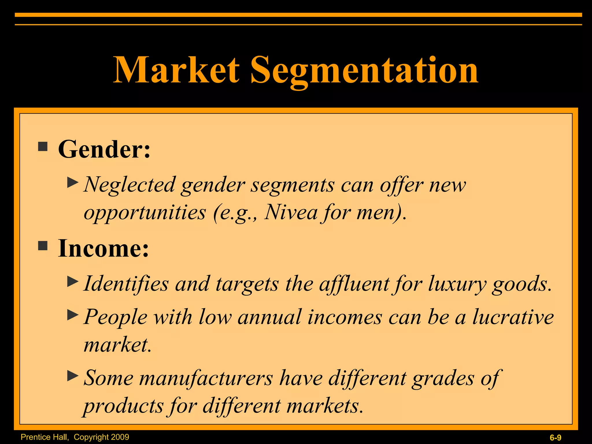 Market Segmentation Gender: Neglected gender segments can offer new opportunities (e.g., Nivea for men). Income: Identifies and targets the affluent for luxury goods. People with low annual incomes can be a lucrative market. Some manufacturers have different grades of products for different markets. 