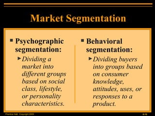 Market Segmentation Psychographic segmentation: Dividing a market into different groups based on social class, lifestyle, or personality characteristics. Behavioral segmentation: Dividing buyers into groups based on consumer knowledge, attitudes, uses, or responses to a product. 