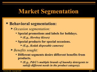 Market Segmentation Behavioral segmentation: Occasion segmentation: Special promotions and labels for holidays. (E.g., Hershey Kisses) Special products for special occasions. (E.g., Kodak disposable cameras) Benefits sought: Different segments desire different benefits from products. (E.g., P&G’s multiple brands of laundry detergents to satisfy different needs in the product category). 