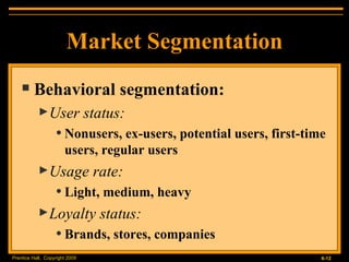 Behavioral segmentation: User status:  Nonusers, ex-users, potential users, first-time users, regular users Usage rate:  Light, medium, heavy Loyalty status:  Brands, stores, companies Market Segmentation 