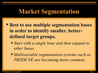 Market Segmentation Best to use multiple segmentation bases in order to identify smaller, better-defined target groups. Start with a single base and then expand to other bases. Multivariable segmentation systems such as PRIZM NE are becoming more common. 