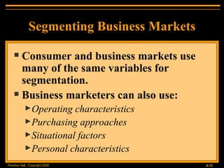 Segmenting Business Markets Consumer and business markets use many of the same variables for segmentation. Business marketers can also use: Operating characteristics Purchasing approaches Situational factors Personal characteristics 