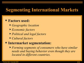 Segmenting International Markets Factors used: Geographic location Economic factors Political and legal factors Cultural factors Intermarket segmentation: Forming segments of consumers who have similar needs and buying behavior even though they are located in different countries. 