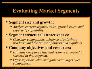 Evaluating Market Segments Segment size and growth: Analyze current segment sales, growth rates, and expected profitability. Segment structural attractiveness: Consider competition, existence of substitute products, and the power of buyers and suppliers. Company objectives and resources: Examine company skills and resources needed to succeed in that segment. Offer superior value and gain advantages over competitors. 