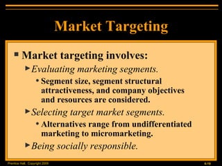Market Targeting Market targeting involves: Evaluating marketing segments. Segment size, segment structural attractiveness, and company objectives  and resources are considered. Selecting target market segments. Alternatives range from undifferentiated marketing to micromarketing. Being socially responsible. 