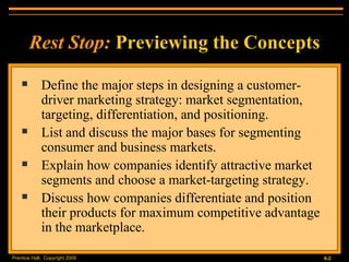 Define the major steps in designing a customer-driver marketing strategy: market segmentation, targeting, differentiation, and positioning. List and discuss the major bases for segmenting consumer and business markets. Explain how companies identify attractive market segments and choose a market-targeting strategy. Discuss how companies differentiate and position their products for maximum competitive advantage in the marketplace. Rest Stop:   Previewing the Concepts 