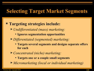 Selecting Target Market Segments Targeting strategies include: Undifferentiated (mass) marketing: Ignores segmentation opportunities Differentiated (segmented) marketing: Targets several segments and designs separate offers for each Concentrated (niche) marketing: Targets one or a couple small segments Micromarketing (local or individual marketing) 