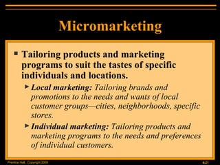 Micromarketing Tailoring products and marketing programs to suit the tastes of specific individuals and locations. Local marketing:  Tailoring brands and promotions to the needs and wants of local customer groups—cities, neighborhoods, specific stores. Individual marketing:  Tailoring products and marketing programs to the needs and preferences of individual customers. 