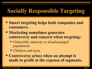 Smart targeting helps both companies and consumers. Marketing sometimes generates controversy and concern when targeting:  Vulnerable, minority or disadvantaged populations Children and teens Controversy arises when an attempt is made to profit at the expense of segments. Socially Responsible Targeting 