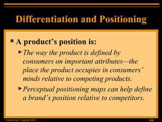 Differentiation and Positioning A product’s position is: The way the product is defined by consumers on important attributes — the place the product occupies in consumers’ minds relative to competing products. Perceptual positioning maps can help define a brand’s position relative to competitors. 