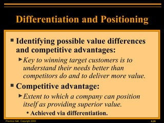 Differentiation and Positioning Identifying possible value differences and competitive advantages: Key to winning target customers is to understand their needs better than competitors do and to deliver more value. Competitive advantage: Extent to which a company can position itself as providing superior value. Achieved via differentiation. 