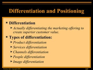 Differentiation and Positioning Differentiation Actually differentiating the marketing offering to create superior customer value. Types of differentiation: Product differentiation Services differentiation Channels differentiation People differentiation Image differentiation 