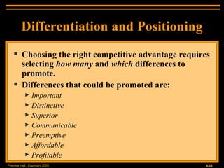 Differentiation and Positioning Choosing the right competitive advantage requires selecting  how many  and  which  differences to promote. Differences that could be promoted are: Important Distinctive Superior Communicable Preemptive Affordable Profitable 