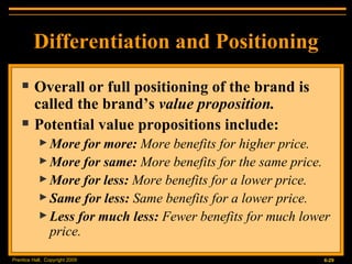 Overall or full positioning of the brand is called the brand’s  value proposition. Potential value propositions include: More for more:  More benefits for higher price. More for same:  More benefits for the same price. More for less:  More benefits for a lower price. Same for less:  Same benefits for a lower price. Less for much less:  Fewer benefits for much lower price. Differentiation and Positioning 