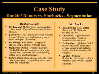 Dunkin’ Donuts Background: S hifted focus from donuts to coffee in mid 90s; coffee accounts for 64% of sales. Customers:   Blue- and white-collar workers from of all race, age, and income groups. Want to be part of a crowd. Positioning:  Low-brow, “everyman” appeal; simple fare for working class. Starbucks?  Dunkin’ Donuts customers disliked Starbucks’ atmosphere, the way laptops used tabletops, the couch seating, coffee lingo, and high prices. Future plans:  Move upscale while keeping existing customers, expanding menu into pizza and smoothies. Case Study Starbucks Background:   5,400 coffee shops with 10,000 more planned by 2020. Customers:  Higher income professionals. Desire to standout as individuals. Positioning:  High-brow “third place” outside of home and office, featuring art, eclectic music, wireless Internet, and couches. Dunkin’ Donuts?   Starbucks customers “couldn’t bear that they weren’t special anymore.”   Dunkin’ Donuts vs. Starbucks -  Segmentation 