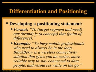 Developing a positioning statement: Format:  “To (target segment and need)  our (brand) is (a concept) that (point of difference).” Example:  “To busy mobile professionals who need to always be in the loop, BlackBerry is a wireless connectivity solution that gives you an easier, more reliable way to stay connected to data, people, and resources while on the go.” Differentiation and Positioning 