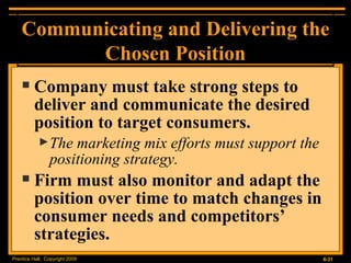 Company must take strong steps to deliver and communicate the desired position to target consumers. The marketing mix efforts must support the positioning strategy. Firm must also monitor and adapt the position over time to match changes in consumer needs and competitors’ strategies. Communicating and Delivering the Chosen Position 