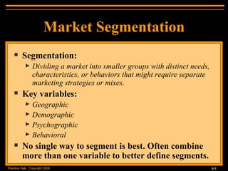 Market Segmentation Segmentation: Dividing a market into smaller groups with distinct needs, characteristics, or behaviors that might require separate marketing strategies or mixes. Key variables: Geographic Demographic Psychographic Behavioral No single way to segment is best. Often combine more than one variable to better define segments. 