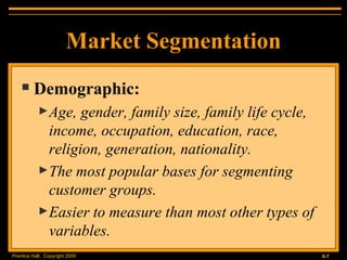Market Segmentation Demographic: Age, gender, family size, family life cycle, income, occupation, education, race, religion, generation, nationality. The most popular bases for segmenting customer groups. Easier to measure than most other types of variables. 