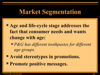 Market Segmentation Age and life-cycle stage addresses the fact that consumer needs and wants change with age: P&G has different toothpastes for different age groups. Avoid stereotypes in promotions. Promote positive messages. 