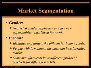 Market Segmentation Gender: Neglected gender segments can offer new opportunities (e.g., Nivea for men). Income: Identifies and targets the affluent for luxury goods. People with low annual incomes can be a lucrative market. Some manufacturers have different grades of products for different markets. 