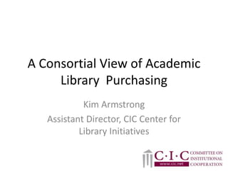A Consortial View of Academic Library  Purchasing Kim Armstrong Assistant Director, CIC Center for Library Initiatives 