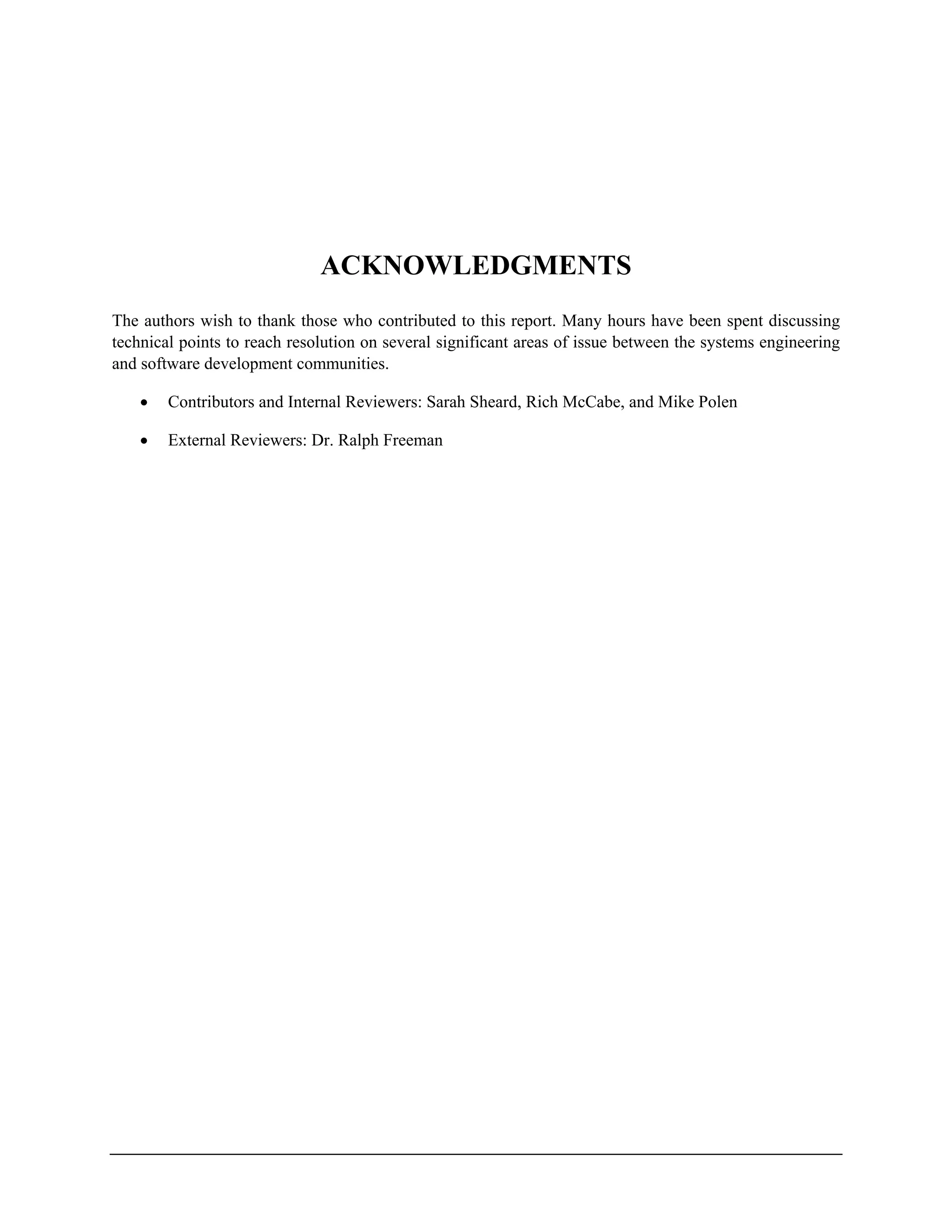 ACKNOWLEDGMENTS
The authors wish to thank those who contributed to this report. Many hours have been spent discussing
technical points to reach resolution on several significant areas of issue between the systems engineering
and software development communities.
• Contributors and Internal Reviewers: Sarah Sheard, Rich McCabe, and Mike Polen
• External Reviewers: Dr. Ralph Freeman
 