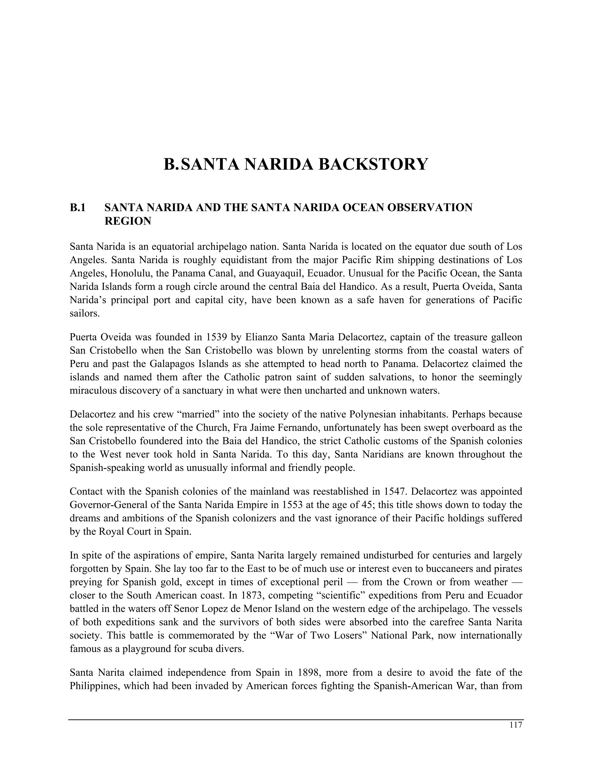 B.SANTA NARIDA BACKSTORY
B.1 SANTA NARIDA AND THE SANTA NARIDA OCEAN OBSERVATION
REGION
Santa Narida is an equatorial archipelago nation. Santa Narida is located on the equator due south of Los
Angeles. Santa Narida is roughly equidistant from the major Pacific Rim shipping destinations of Los
Angeles, Honolulu, the Panama Canal, and Guayaquil, Ecuador. Unusual for the Pacific Ocean, the Santa
Narida Islands form a rough circle around the central Baia del Handico. As a result, Puerta Oveida, Santa
Narida’s principal port and capital city, have been known as a safe haven for generations of Pacific
sailors.
Puerta Oveida was founded in 1539 by Elianzo Santa Maria Delacortez, captain of the treasure galleon
San Cristobello when the San Cristobello was blown by unrelenting storms from the coastal waters of
Peru and past the Galapagos Islands as she attempted to head north to Panama. Delacortez claimed the
islands and named them after the Catholic patron saint of sudden salvations, to honor the seemingly
miraculous discovery of a sanctuary in what were then uncharted and unknown waters.
Delacortez and his crew “married” into the society of the native Polynesian inhabitants. Perhaps because
the sole representative of the Church, Fra Jaime Fernando, unfortunately has been swept overboard as the
San Cristobello foundered into the Baia del Handico, the strict Catholic customs of the Spanish colonies
to the West never took hold in Santa Narida. To this day, Santa Naridians are known throughout the
Spanish-speaking world as unusually informal and friendly people.
Contact with the Spanish colonies of the mainland was reestablished in 1547. Delacortez was appointed
Governor-General of the Santa Narida Empire in 1553 at the age of 45; this title shows down to today the
dreams and ambitions of the Spanish colonizers and the vast ignorance of their Pacific holdings suffered
by the Royal Court in Spain.
In spite of the aspirations of empire, Santa Narita largely remained undisturbed for centuries and largely
forgotten by Spain. She lay too far to the East to be of much use or interest even to buccaneers and pirates
preying for Spanish gold, except in times of exceptional peril — from the Crown or from weather —
closer to the South American coast. In 1873, competing “scientific” expeditions from Peru and Ecuador
battled in the waters off Senor Lopez de Menor Island on the western edge of the archipelago. The vessels
of both expeditions sank and the survivors of both sides were absorbed into the carefree Santa Narita
society. This battle is commemorated by the “War of Two Losers” National Park, now internationally
famous as a playground for scuba divers.
Santa Narita claimed independence from Spain in 1898, more from a desire to avoid the fate of the
Philippines, which had been invaded by American forces fighting the Spanish-American War, than from
117
 