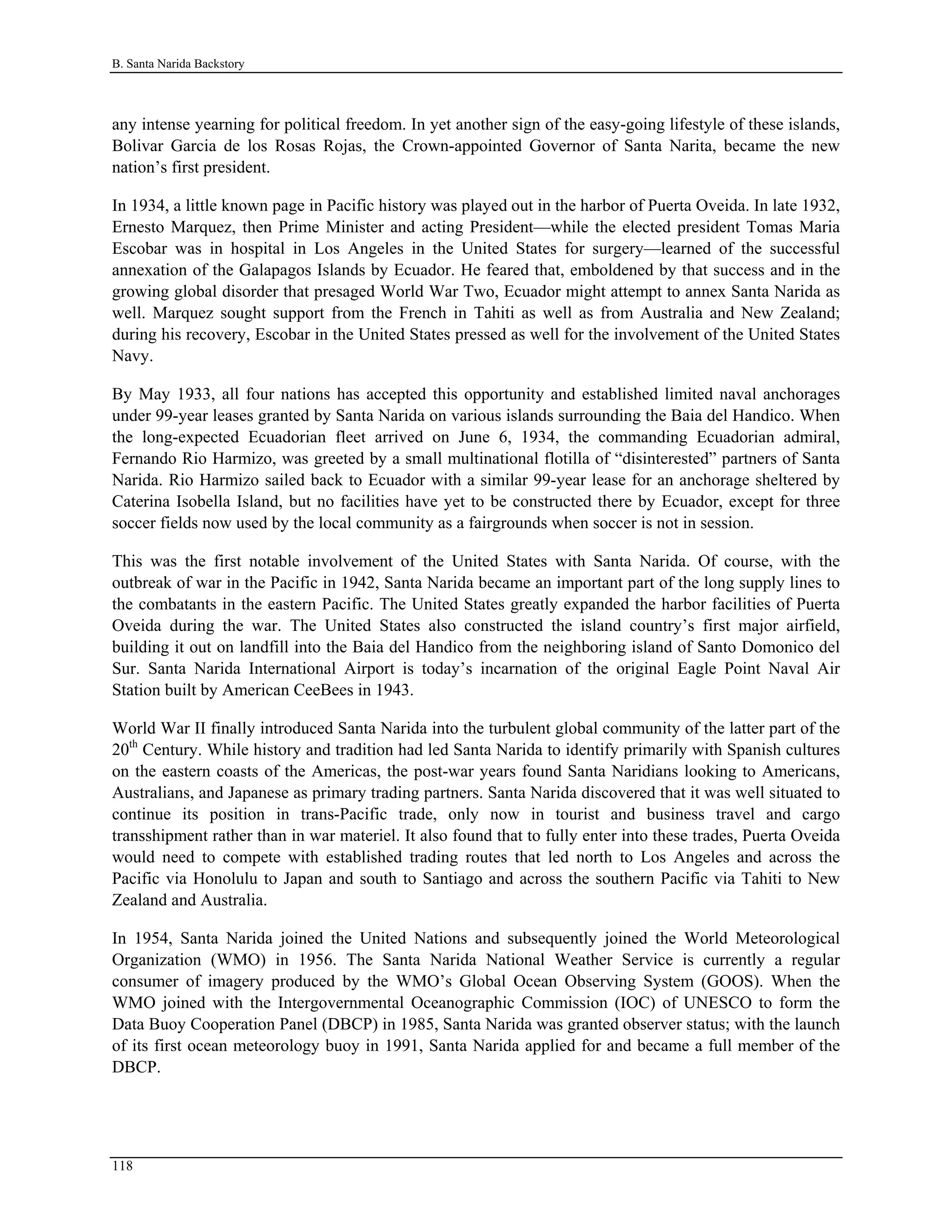 B. Santa Narida Backstory
any intense yearning for political freedom. In yet another sign of the easy-going lifestyle of these islands,
Bolivar Garcia de los Rosas Rojas, the Crown-appointed Governor of Santa Narita, became the new
nation’s first president.
In 1934, a little known page in Pacific history was played out in the harbor of Puerta Oveida. In late 1932,
Ernesto Marquez, then Prime Minister and acting President—while the elected president Tomas Maria
Escobar was in hospital in Los Angeles in the United States for surgery—learned of the successful
annexation of the Galapagos Islands by Ecuador. He feared that, emboldened by that success and in the
growing global disorder that presaged World War Two, Ecuador might attempt to annex Santa Narida as
well. Marquez sought support from the French in Tahiti as well as from Australia and New Zealand;
during his recovery, Escobar in the United States pressed as well for the involvement of the United States
Navy.
By May 1933, all four nations has accepted this opportunity and established limited naval anchorages
under 99-year leases granted by Santa Narida on various islands surrounding the Baia del Handico. When
the long-expected Ecuadorian fleet arrived on June 6, 1934, the commanding Ecuadorian admiral,
Fernando Rio Harmizo, was greeted by a small multinational flotilla of “disinterested” partners of Santa
Narida. Rio Harmizo sailed back to Ecuador with a similar 99-year lease for an anchorage sheltered by
Caterina Isobella Island, but no facilities have yet to be constructed there by Ecuador, except for three
soccer fields now used by the local community as a fairgrounds when soccer is not in session.
This was the first notable involvement of the United States with Santa Narida. Of course, with the
outbreak of war in the Pacific in 1942, Santa Narida became an important part of the long supply lines to
the combatants in the eastern Pacific. The United States greatly expanded the harbor facilities of Puerta
Oveida during the war. The United States also constructed the island country’s first major airfield,
building it out on landfill into the Baia del Handico from the neighboring island of Santo Domonico del
Sur. Santa Narida International Airport is today’s incarnation of the original Eagle Point Naval Air
Station built by American CeeBees in 1943.
World War II finally introduced Santa Narida into the turbulent global community of the latter part of the
20th
Century. While history and tradition had led Santa Narida to identify primarily with Spanish cultures
on the eastern coasts of the Americas, the post-war years found Santa Naridians looking to Americans,
Australians, and Japanese as primary trading partners. Santa Narida discovered that it was well situated to
continue its position in trans-Pacific trade, only now in tourist and business travel and cargo
transshipment rather than in war materiel. It also found that to fully enter into these trades, Puerta Oveida
would need to compete with established trading routes that led north to Los Angeles and across the
Pacific via Honolulu to Japan and south to Santiago and across the southern Pacific via Tahiti to New
Zealand and Australia.
In 1954, Santa Narida joined the United Nations and subsequently joined the World Meteorological
Organization (WMO) in 1956. The Santa Narida National Weather Service is currently a regular
consumer of imagery produced by the WMO’s Global Ocean Observing System (GOOS). When the
WMO joined with the Intergovernmental Oceanographic Commission (IOC) of UNESCO to form the
Data Buoy Cooperation Panel (DBCP) in 1985, Santa Narida was granted observer status; with the launch
of its first ocean meteorology buoy in 1991, Santa Narida applied for and became a full member of the
DBCP.
118
 