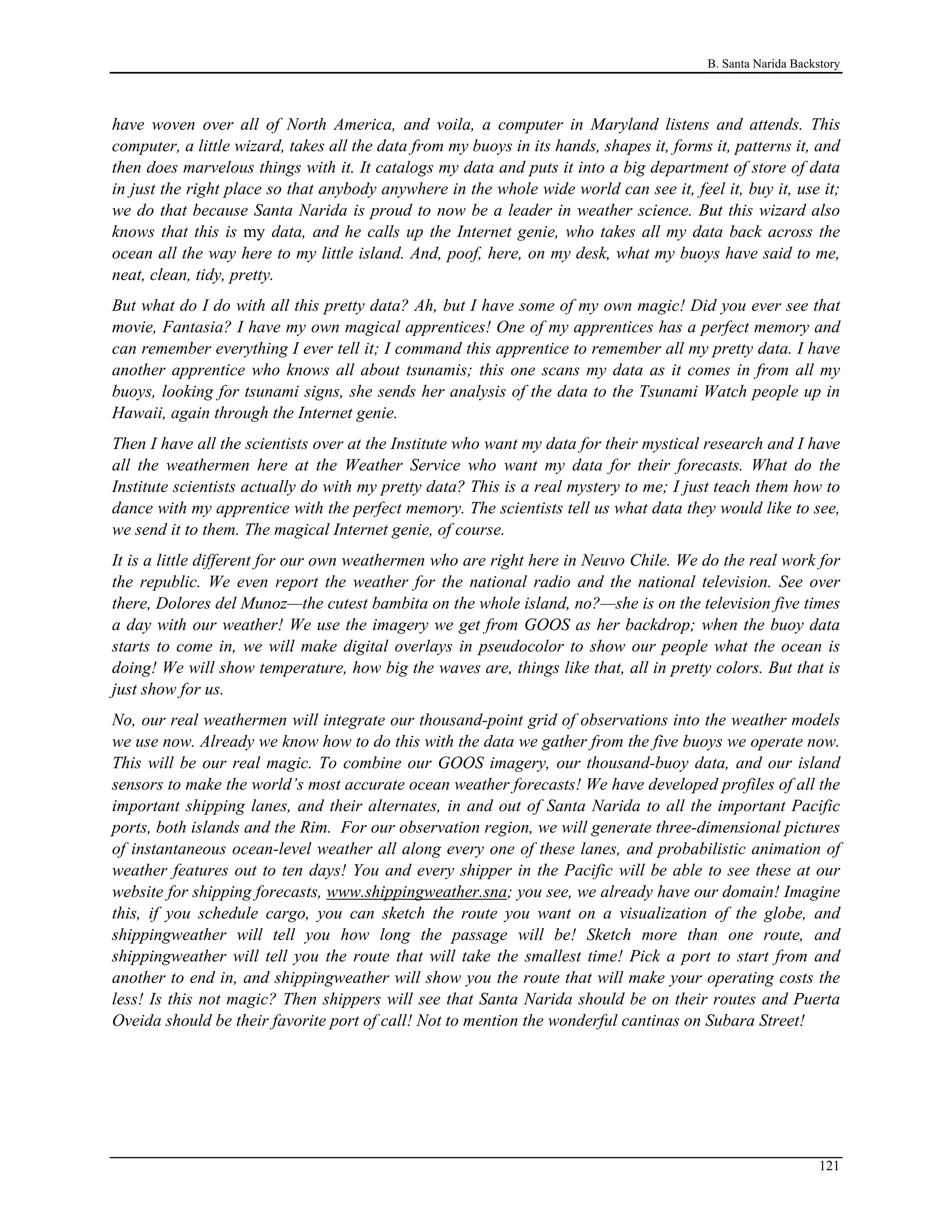 B. Santa Narida Backstory
have woven over all of North America, and voila, a computer in Maryland listens and attends. This
computer, a little wizard, takes all the data from my buoys in its hands, shapes it, forms it, patterns it, and
then does marvelous things with it. It catalogs my data and puts it into a big department of store of data
in just the right place so that anybody anywhere in the whole wide world can see it, feel it, buy it, use it;
we do that because Santa Narida is proud to now be a leader in weather science. But this wizard also
knows that this is my data, and he calls up the Internet genie, who takes all my data back across the
ocean all the way here to my little island. And, poof, here, on my desk, what my buoys have said to me,
neat, clean, tidy, pretty.
But what do I do with all this pretty data? Ah, but I have some of my own magic! Did you ever see that
movie, Fantasia? I have my own magical apprentices! One of my apprentices has a perfect memory and
can remember everything I ever tell it; I command this apprentice to remember all my pretty data. I have
another apprentice who knows all about tsunamis; this one scans my data as it comes in from all my
buoys, looking for tsunami signs, she sends her analysis of the data to the Tsunami Watch people up in
Hawaii, again through the Internet genie.
Then I have all the scientists over at the Institute who want my data for their mystical research and I have
all the weathermen here at the Weather Service who want my data for their forecasts. What do the
Institute scientists actually do with my pretty data? This is a real mystery to me; I just teach them how to
dance with my apprentice with the perfect memory. The scientists tell us what data they would like to see,
we send it to them. The magical Internet genie, of course.
It is a little different for our own weathermen who are right here in Neuvo Chile. We do the real work for
the republic. We even report the weather for the national radio and the national television. See over
there, Dolores del Munoz—the cutest bambita on the whole island, no?—she is on the television five times
a day with our weather! We use the imagery we get from GOOS as her backdrop; when the buoy data
starts to come in, we will make digital overlays in pseudocolor to show our people what the ocean is
doing! We will show temperature, how big the waves are, things like that, all in pretty colors. But that is
just show for us.
No, our real weathermen will integrate our thousand-point grid of observations into the weather models
we use now. Already we know how to do this with the data we gather from the five buoys we operate now.
This will be our real magic. To combine our GOOS imagery, our thousand-buoy data, and our island
sensors to make the world’s most accurate ocean weather forecasts! We have developed profiles of all the
important shipping lanes, and their alternates, in and out of Santa Narida to all the important Pacific
ports, both islands and the Rim. For our observation region, we will generate three-dimensional pictures
of instantaneous ocean-level weather all along every one of these lanes, and probabilistic animation of
weather features out to ten days! You and every shipper in the Pacific will be able to see these at our
website for shipping forecasts, www.shippingweather.sna; you see, we already have our domain! Imagine
this, if you schedule cargo, you can sketch the route you want on a visualization of the globe, and
shippingweather will tell you how long the passage will be! Sketch more than one route, and
shippingweather will tell you the route that will take the smallest time! Pick a port to start from and
another to end in, and shippingweather will show you the route that will make your operating costs the
less! Is this not magic? Then shippers will see that Santa Narida should be on their routes and Puerta
Oveida should be their favorite port of call! Not to mention the wonderful cantinas on Subara Street!
121
 