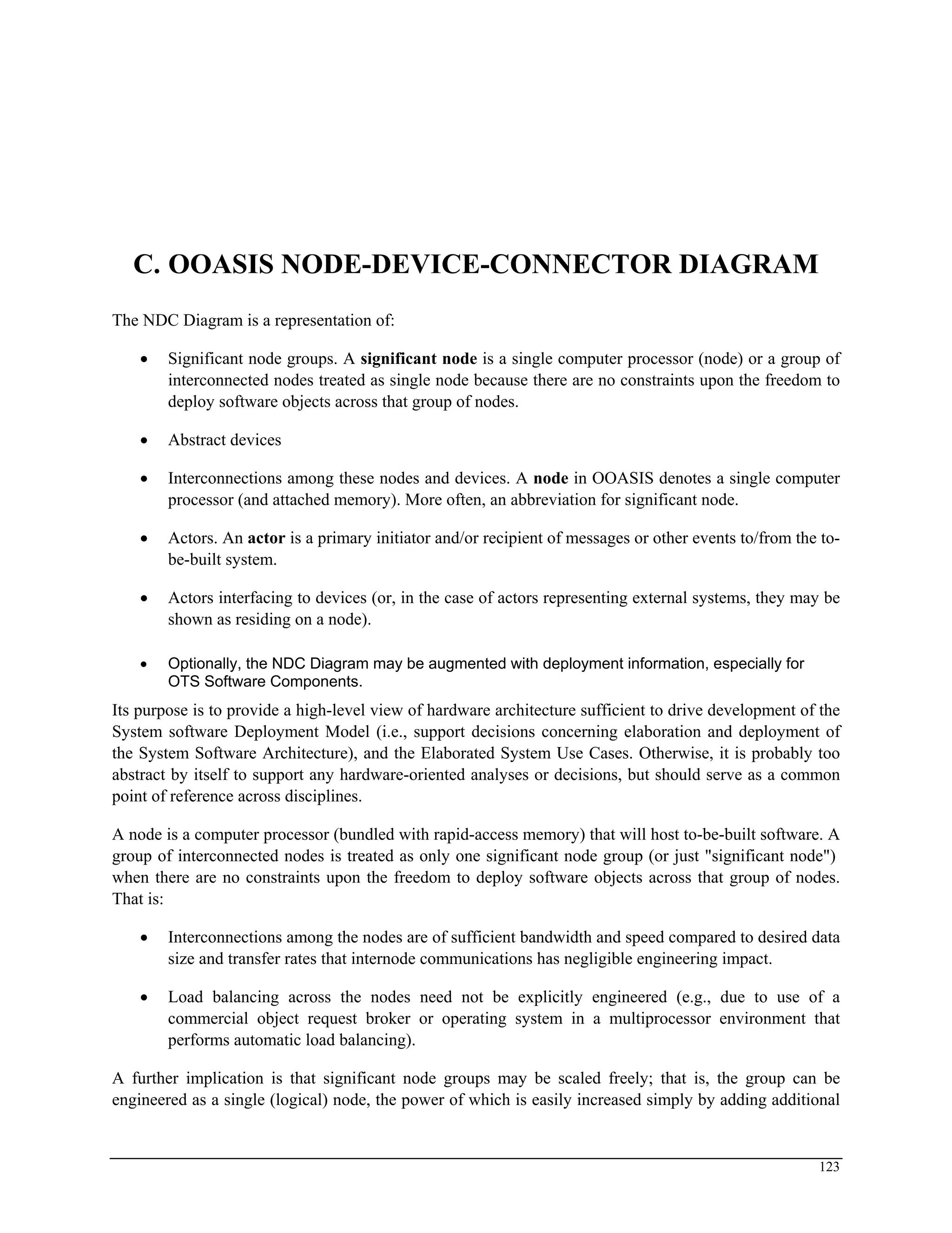 C. OOASIS NODE-DEVICE-CONNECTOR DIAGRAM
The NDC Diagram is a representation of:
• Significant node groups. A significant node is a single computer processor (node) or a group of
interconnected nodes treated as single node because there are no constraints upon the freedom to
deploy software objects across that group of nodes.
• Abstract devices
• Interconnections among these nodes and devices. A node in OOASIS denotes a single computer
processor (and attached memory). More often, an abbreviation for significant node.
• Actors. An actor is a primary initiator and/or recipient of messages or other events to/from the to-
be-built system.
• Actors interfacing to devices (or, in the case of actors representing external systems, they may be
shown as residing on a node).
• Optionally, the NDC Diagram may be augmented with deployment information, especially for
OTS Software Components.
Its purpose is to provide a high-level view of hardware architecture sufficient to drive development of the
System software Deployment Model (i.e., support decisions concerning elaboration and deployment of
the System Software Architecture), and the Elaborated System Use Cases. Otherwise, it is probably too
abstract by itself to support any hardware-oriented analyses or decisions, but should serve as a common
point of reference across disciplines.
A node is a computer processor (bundled with rapid-access memory) that will host to-be-built software. A
group of interconnected nodes is treated as only one significant node group (or just "significant node")
when there are no constraints upon the freedom to deploy software objects across that group of nodes.
That is:
• Interconnections among the nodes are of sufficient bandwidth and speed compared to desired data
size and transfer rates that internode communications has negligible engineering impact.
• Load balancing across the nodes need not be explicitly engineered (e.g., due to use of a
commercial object request broker or operating system in a multiprocessor environment that
performs automatic load balancing).
A further implication is that significant node groups may be scaled freely; that is, the group can be
engineered as a single (logical) node, the power of which is easily increased simply by adding additional
123
 