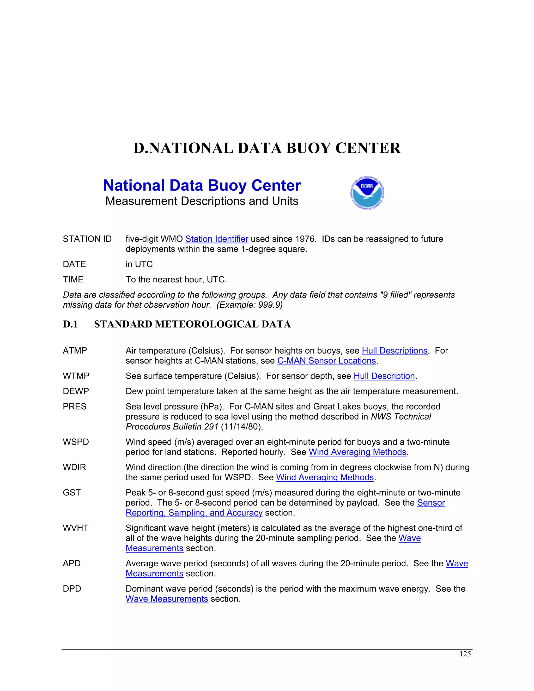 D.NATIONAL DATA BUOY CENTER
National Data Buoy Center
Measurement Descriptions and Units
STATION ID five-digit WMO Station Identifier used since 1976. IDs can be reassigned to future
deployments within the same 1-degree square.
DATE in UTC
TIME To the nearest hour, UTC.
Data are classified according to the following groups. Any data field that contains "9 filled" represents
missing data for that observation hour. (Example: 999.9)
D.1 STANDARD METEOROLOGICAL DATA
ATMP Air temperature (Celsius). For sensor heights on buoys, see Hull Descriptions. For
sensor heights at C-MAN stations, see C-MAN Sensor Locations.
WTMP Sea surface temperature (Celsius). For sensor depth, see Hull Description.
DEWP Dew point temperature taken at the same height as the air temperature measurement.
PRES Sea level pressure (hPa). For C-MAN sites and Great Lakes buoys, the recorded
pressure is reduced to sea level using the method described in NWS Technical
Procedures Bulletin 291 (11/14/80).
WSPD Wind speed (m/s) averaged over an eight-minute period for buoys and a two-minute
period for land stations. Reported hourly. See Wind Averaging Methods.
WDIR Wind direction (the direction the wind is coming from in degrees clockwise from N) during
the same period used for WSPD. See Wind Averaging Methods.
GST Peak 5- or 8-second gust speed (m/s) measured during the eight-minute or two-minute
period. The 5- or 8-second period can be determined by payload. See the Sensor
Reporting, Sampling, and Accuracy section.
WVHT Significant wave height (meters) is calculated as the average of the highest one-third of
all of the wave heights during the 20-minute sampling period. See the Wave
Measurements section.
APD Average wave period (seconds) of all waves during the 20-minute period. See the Wave
Measurements section.
DPD Dominant wave period (seconds) is the period with the maximum wave energy. See the
Wave Measurements section.
125
 