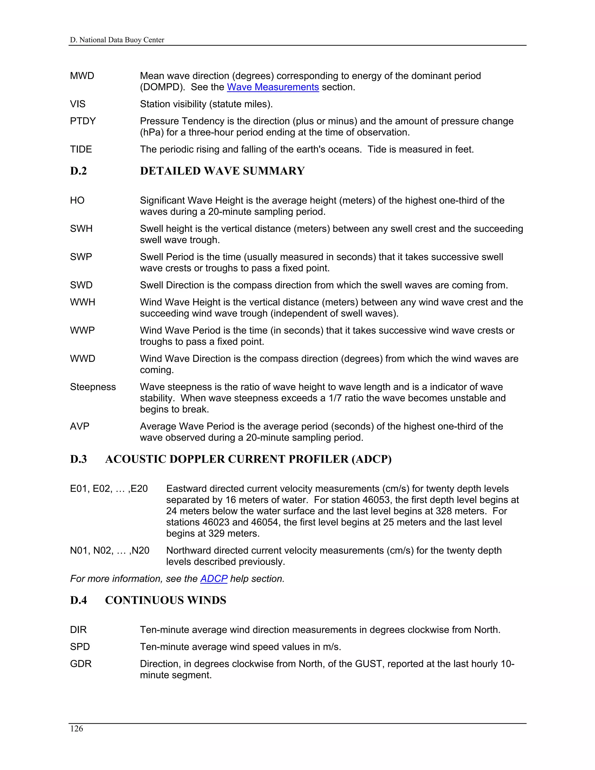 D. National Data Buoy Center
MWD Mean wave direction (degrees) corresponding to energy of the dominant period
(DOMPD). See the Wave Measurements section.
VIS Station visibility (statute miles).
PTDY Pressure Tendency is the direction (plus or minus) and the amount of pressure change
(hPa) for a three-hour period ending at the time of observation.
TIDE The periodic rising and falling of the earth's oceans. Tide is measured in feet.
D.2 DETAILED WAVE SUMMARY
HO Significant Wave Height is the average height (meters) of the highest one-third of the
waves during a 20-minute sampling period.
SWH Swell height is the vertical distance (meters) between any swell crest and the succeeding
swell wave trough.
SWP Swell Period is the time (usually measured in seconds) that it takes successive swell
wave crests or troughs to pass a fixed point.
SWD Swell Direction is the compass direction from which the swell waves are coming from.
WWH Wind Wave Height is the vertical distance (meters) between any wind wave crest and the
succeeding wind wave trough (independent of swell waves).
WWP Wind Wave Period is the time (in seconds) that it takes successive wind wave crests or
troughs to pass a fixed point.
WWD Wind Wave Direction is the compass direction (degrees) from which the wind waves are
coming.
Steepness Wave steepness is the ratio of wave height to wave length and is a indicator of wave
stability. When wave steepness exceeds a 1/7 ratio the wave becomes unstable and
begins to break.
AVP Average Wave Period is the average period (seconds) of the highest one-third of the
wave observed during a 20-minute sampling period.
D.3 ACOUSTIC DOPPLER CURRENT PROFILER (ADCP)
E01, E02, … ,E20 Eastward directed current velocity measurements (cm/s) for twenty depth levels
separated by 16 meters of water. For station 46053, the first depth level begins at
24 meters below the water surface and the last level begins at 328 meters. For
stations 46023 and 46054, the first level begins at 25 meters and the last level
begins at 329 meters.
N01, N02, … ,N20 Northward directed current velocity measurements (cm/s) for the twenty depth
levels described previously.
For more information, see the ADCP help section.
D.4 CONTINUOUS WINDS
DIR Ten-minute average wind direction measurements in degrees clockwise from North.
SPD Ten-minute average wind speed values in m/s.
GDR Direction, in degrees clockwise from North, of the GUST, reported at the last hourly 10-
minute segment.
126
 