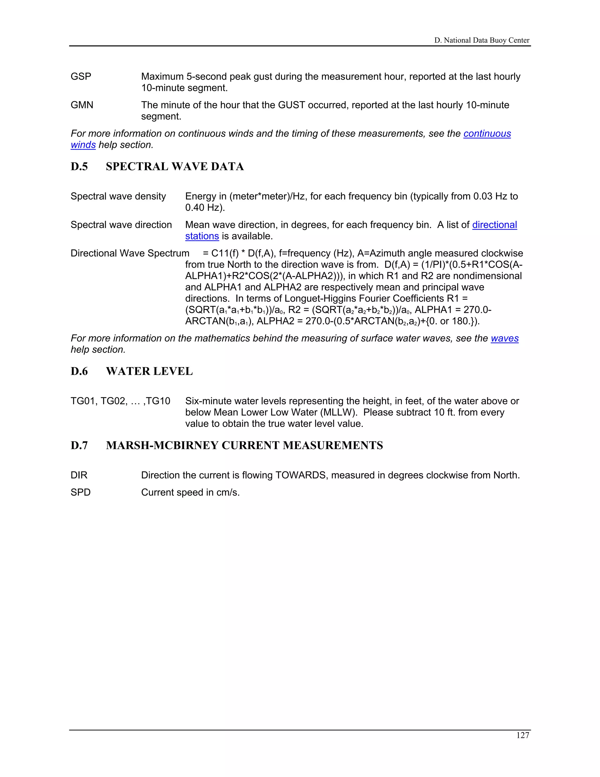 D. National Data Buoy Center
GSP Maximum 5-second peak gust during the measurement hour, reported at the last hourly
10-minute segment.
GMN The minute of the hour that the GUST occurred, reported at the last hourly 10-minute
segment.
For more information on continuous winds and the timing of these measurements, see the continuous
winds help section.
D.5 SPECTRAL WAVE DATA
Spectral wave density Energy in (meter*meter)/Hz, for each frequency bin (typically from 0.03 Hz to
0.40 Hz).
Spectral wave direction Mean wave direction, in degrees, for each frequency bin. A list of directional
stations is available.
Directional Wave Spectrum = C11(f) * D(f,A), f=frequency (Hz), A=Azimuth angle measured clockwise
from true North to the direction wave is from. D(f,A) = (1/PI)*(0.5+R1*COS(A-
ALPHA1)+R2*COS(2*(A-ALPHA2))), in which R1 and R2 are nondimensional
and ALPHA1 and ALPHA2 are respectively mean and principal wave
directions. In terms of Longuet-Higgins Fourier Coefficients R1 =
(SQRT(a1*a1+b1*b1))/a0, R2 = (SQRT(a2*a2+b2*b2))/a0, ALPHA1 = 270.0-
ARCTAN(b1,a1), ALPHA2 = 270.0-(0.5*ARCTAN(b2,a2)+{0. or 180.}).
For more information on the mathematics behind the measuring of surface water waves, see the waves
help section.
D.6 WATER LEVEL
TG01, TG02, … ,TG10 Six-minute water levels representing the height, in feet, of the water above or
below Mean Lower Low Water (MLLW). Please subtract 10 ft. from every
value to obtain the true water level value.
D.7 MARSH-MCBIRNEY CURRENT MEASUREMENTS
DIR Direction the current is flowing TOWARDS, measured in degrees clockwise from North.
SPD Current speed in cm/s.
127
 