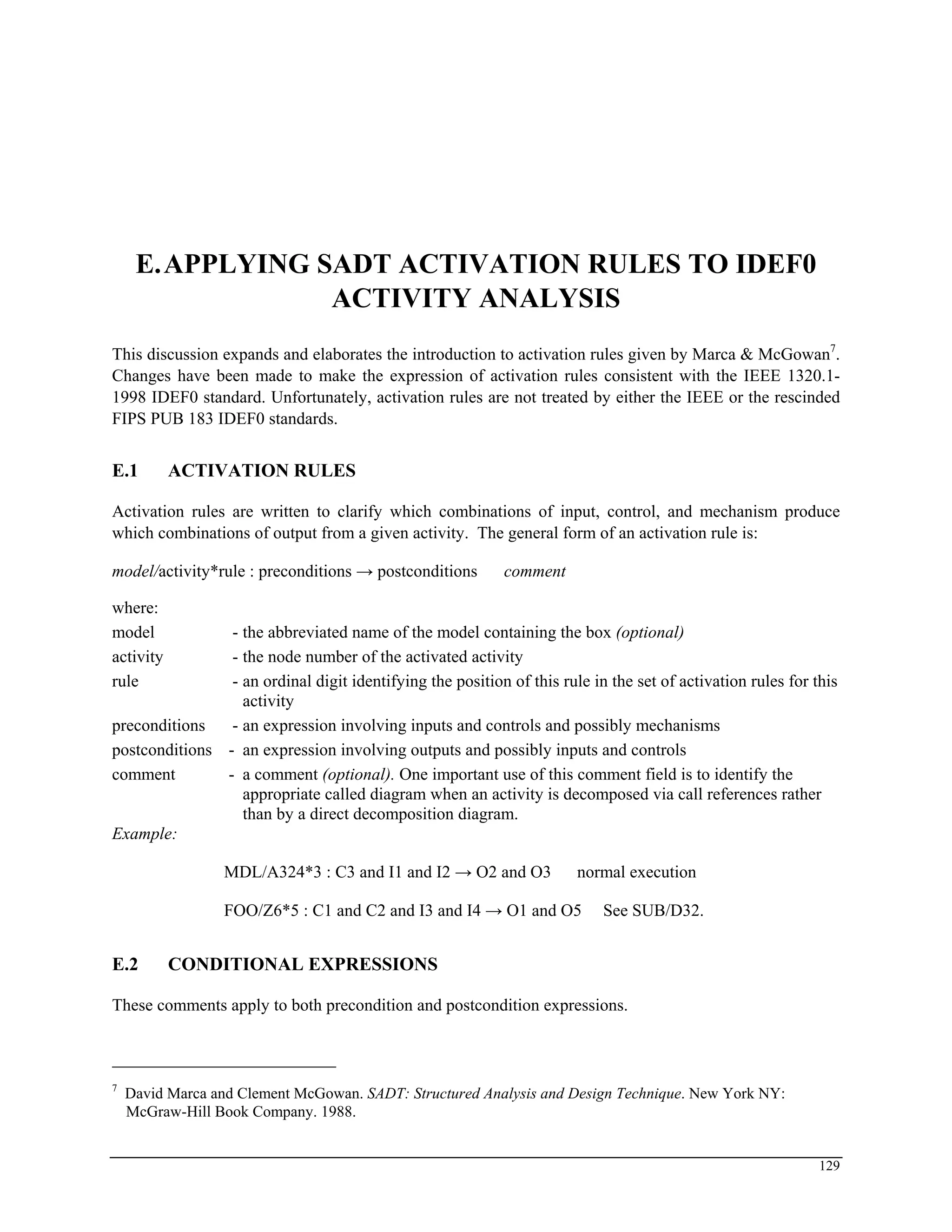 E.APPLYING SADT ACTIVATION RULES TO IDEF0
ACTIVITY ANALYSIS
This discussion expands and elaborates the introduction to activation rules given by Marca & McGowan7
.
Changes have been made to make the expression of activation rules consistent with the IEEE 1320.1-
1998 IDEF0 standard. Unfortunately, activation rules are not treated by either the IEEE or the rescinded
FIPS PUB 183 IDEF0 standards.
E.1 ACTIVATION RULES
Activation rules are written to clarify which combinations of input, control, and mechanism produce
which combinations of output from a given activity. The general form of an activation rule is:
model/activity*rule : preconditions → postconditions comment
where:
model - the abbreviated name of the model containing the box (optional)
activity - the node number of the activated activity
rule - an ordinal digit identifying the position of this rule in the set of activation rules for this
activity
preconditions - an expression involving inputs and controls and possibly mechanisms
postconditions - an expression involving outputs and possibly inputs and controls
comment - a comment (optional). One important use of this comment field is to identify the
appropriate called diagram when an activity is decomposed via call references rather
than by a direct decomposition diagram.
Example:
MDL/A324*3 : C3 and I1 and I2 → O2 and O3 normal execution
FOO/Z6*5 : C1 and C2 and I3 and I4 → O1 and O5 See SUB/D32.
E.2 CONDITIONAL EXPRESSIONS
These comments apply to both precondition and postcondition expressions.
7
David Marca and Clement McGowan. SADT: Structured Analysis and Design Technique. New York NY:
McGraw-Hill Book Company. 1988.
129
 