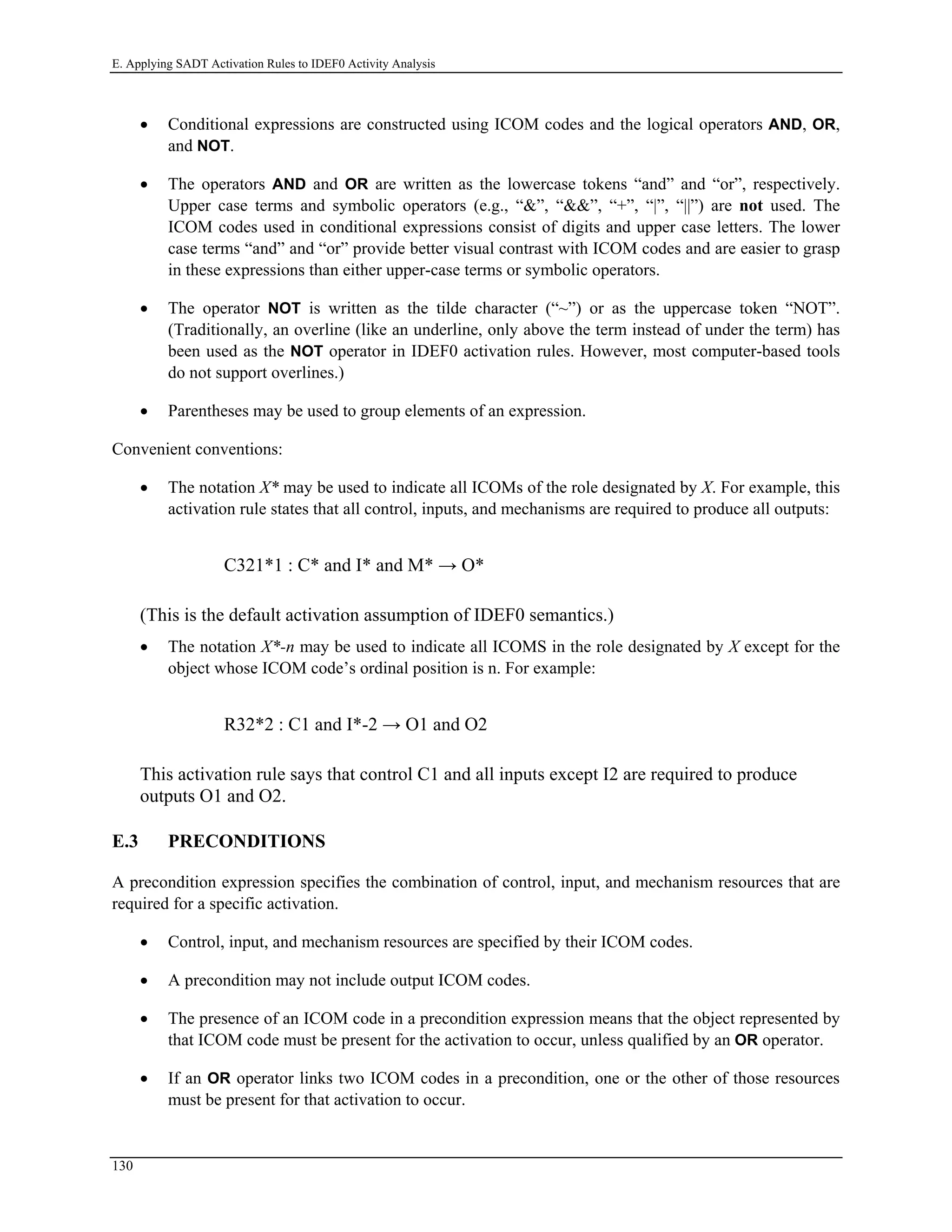 E. Applying SADT Activation Rules to IDEF0 Activity Analysis
• Conditional expressions are constructed using ICOM codes and the logical operators AND, OR,
and NOT.
• The operators AND and OR are written as the lowercase tokens “and” and “or”, respectively.
Upper case terms and symbolic operators (e.g., “&”, “&&”, “+”, “|”, “||”) are not used. The
ICOM codes used in conditional expressions consist of digits and upper case letters. The lower
case terms “and” and “or” provide better visual contrast with ICOM codes and are easier to grasp
in these expressions than either upper-case terms or symbolic operators.
• The operator NOT is written as the tilde character (“~”) or as the uppercase token “NOT”.
(Traditionally, an overline (like an underline, only above the term instead of under the term) has
been used as the NOT operator in IDEF0 activation rules. However, most computer-based tools
do not support overlines.)
• Parentheses may be used to group elements of an expression.
Convenient conventions:
• The notation X* may be used to indicate all ICOMs of the role designated by X. For example, this
activation rule states that all control, inputs, and mechanisms are required to produce all outputs:
C321*1 : C* and I* and M* → O*
(This is the default activation assumption of IDEF0 semantics.)
• The notation X*-n may be used to indicate all ICOMS in the role designated by X except for the
object whose ICOM code’s ordinal position is n. For example:
R32*2 : C1 and I*-2 → O1 and O2
This activation rule says that control C1 and all inputs except I2 are required to produce
outputs O1 and O2.
E.3 PRECONDITIONS
A precondition expression specifies the combination of control, input, and mechanism resources that are
required for a specific activation.
• Control, input, and mechanism resources are specified by their ICOM codes.
• A precondition may not include output ICOM codes.
• The presence of an ICOM code in a precondition expression means that the object represented by
that ICOM code must be present for the activation to occur, unless qualified by an OR operator.
• If an OR operator links two ICOM codes in a precondition, one or the other of those resources
must be present for that activation to occur.
130
 