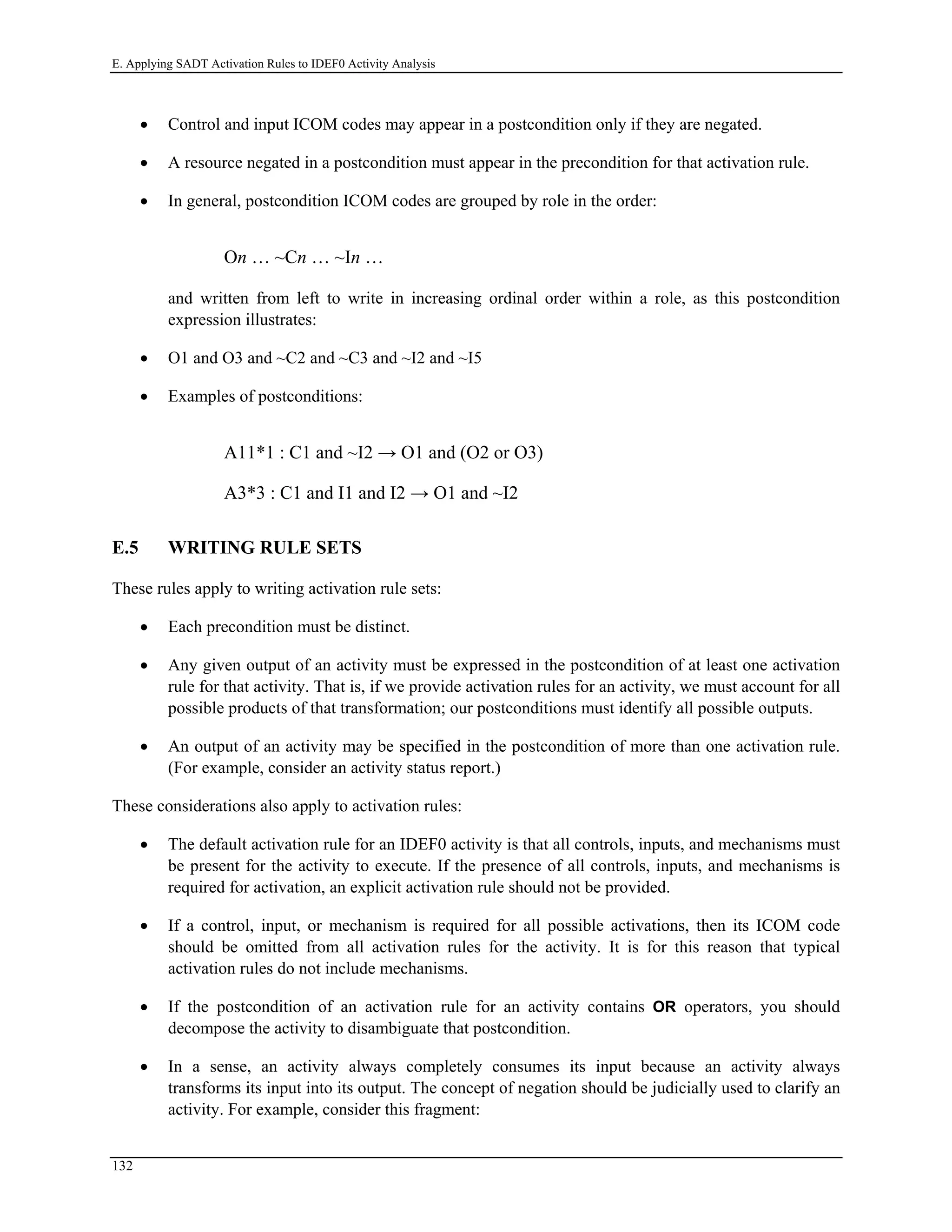 E. Applying SADT Activation Rules to IDEF0 Activity Analysis
• Control and input ICOM codes may appear in a postcondition only if they are negated.
• A resource negated in a postcondition must appear in the precondition for that activation rule.
• In general, postcondition ICOM codes are grouped by role in the order:
On … ~Cn … ~In …
and written from left to write in increasing ordinal order within a role, as this postcondition
expression illustrates:
• O1 and O3 and ~C2 and ~C3 and ~I2 and ~I5
• Examples of postconditions:
A11*1 : C1 and ~I2 → O1 and (O2 or O3)
A3*3 : C1 and I1 and I2 → O1 and ~I2
E.5 WRITING RULE SETS
These rules apply to writing activation rule sets:
• Each precondition must be distinct.
• Any given output of an activity must be expressed in the postcondition of at least one activation
rule for that activity. That is, if we provide activation rules for an activity, we must account for all
possible products of that transformation; our postconditions must identify all possible outputs.
• An output of an activity may be specified in the postcondition of more than one activation rule.
(For example, consider an activity status report.)
These considerations also apply to activation rules:
• The default activation rule for an IDEF0 activity is that all controls, inputs, and mechanisms must
be present for the activity to execute. If the presence of all controls, inputs, and mechanisms is
required for activation, an explicit activation rule should not be provided.
• If a control, input, or mechanism is required for all possible activations, then its ICOM code
should be omitted from all activation rules for the activity. It is for this reason that typical
activation rules do not include mechanisms.
• If the postcondition of an activation rule for an activity contains OR operators, you should
decompose the activity to disambiguate that postcondition.
• In a sense, an activity always completely consumes its input because an activity always
transforms its input into its output. The concept of negation should be judicially used to clarify an
activity. For example, consider this fragment:
132
 