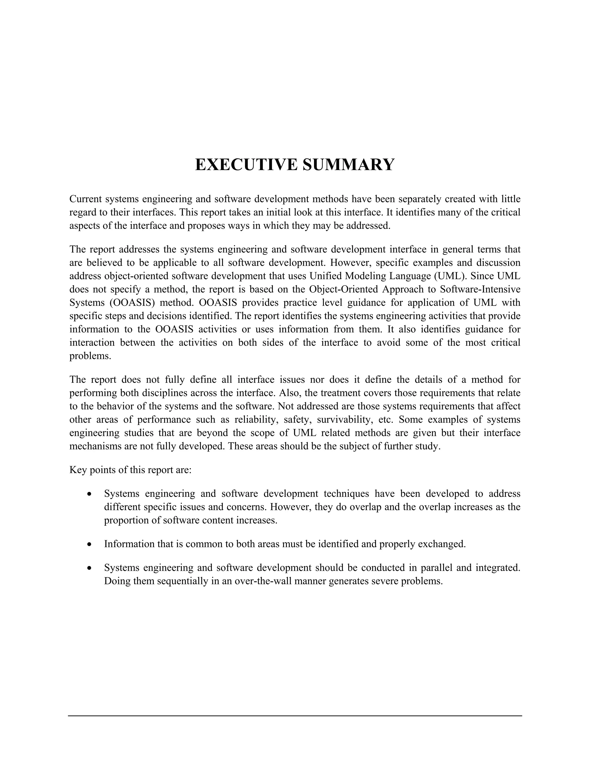 EXECUTIVE SUMMARY
Current systems engineering and software development methods have been separately created with little
regard to their interfaces. This report takes an initial look at this interface. It identifies many of the critical
aspects of the interface and proposes ways in which they may be addressed.
The report addresses the systems engineering and software development interface in general terms that
are believed to be applicable to all software development. However, specific examples and discussion
address object-oriented software development that uses Unified Modeling Language (UML). Since UML
does not specify a method, the report is based on the Object-Oriented Approach to Software-Intensive
Systems (OOASIS) method. OOASIS provides practice level guidance for application of UML with
specific steps and decisions identified. The report identifies the systems engineering activities that provide
information to the OOASIS activities or uses information from them. It also identifies guidance for
interaction between the activities on both sides of the interface to avoid some of the most critical
problems.
The report does not fully define all interface issues nor does it define the details of a method for
performing both disciplines across the interface. Also, the treatment covers those requirements that relate
to the behavior of the systems and the software. Not addressed are those systems requirements that affect
other areas of performance such as reliability, safety, survivability, etc. Some examples of systems
engineering studies that are beyond the scope of UML related methods are given but their interface
mechanisms are not fully developed. These areas should be the subject of further study.
Key points of this report are:
• Systems engineering and software development techniques have been developed to address
different specific issues and concerns. However, they do overlap and the overlap increases as the
proportion of software content increases.
• Information that is common to both areas must be identified and properly exchanged.
• Systems engineering and software development should be conducted in parallel and integrated.
Doing them sequentially in an over-the-wall manner generates severe problems.
 