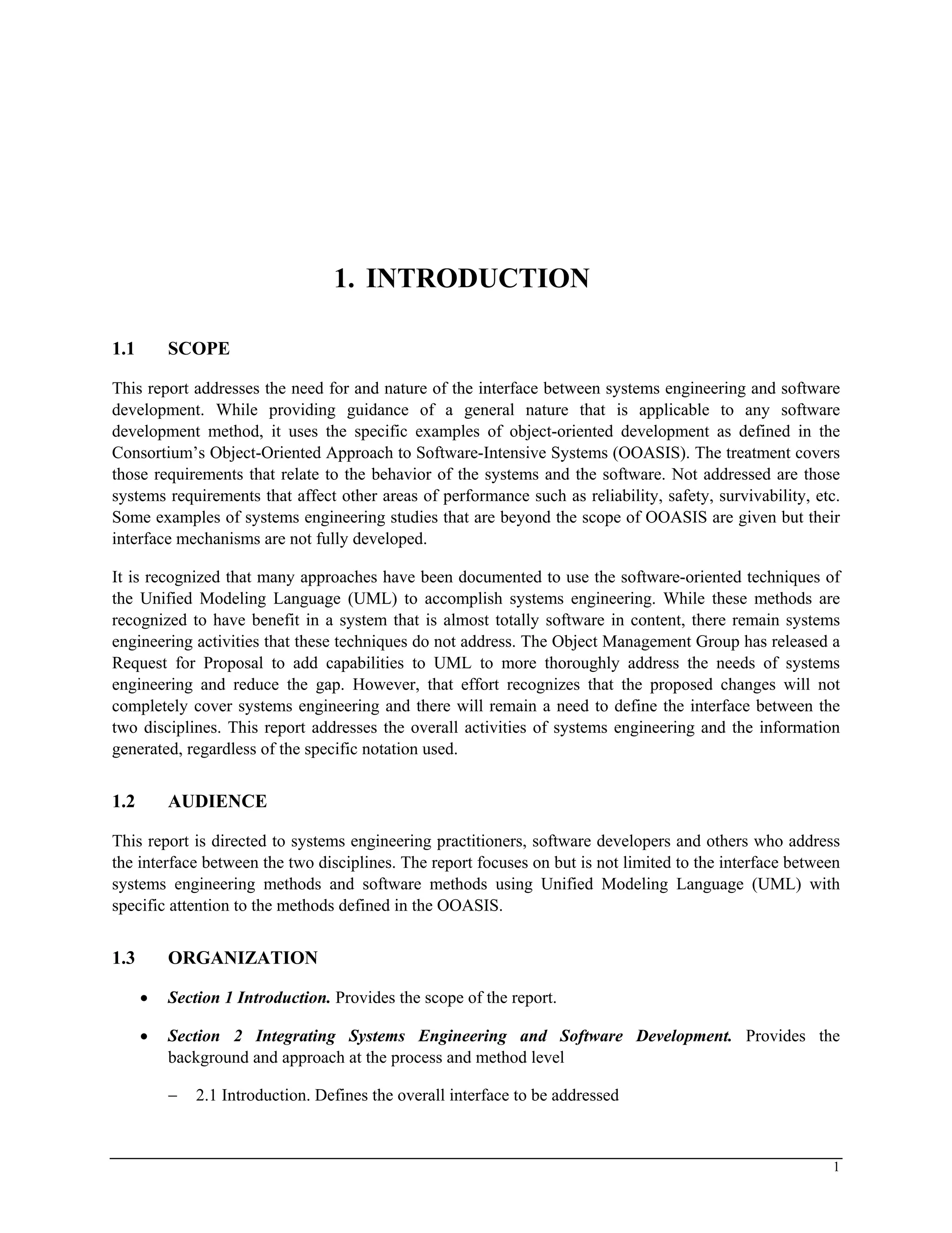 1. INTRODUCTION
1.1 SCOPE
This report addresses the need for and nature of the interface between systems engineering and software
development. While providing guidance of a general nature that is applicable to any software
development method, it uses the specific examples of object-oriented development as defined in the
Consortium’s Object-Oriented Approach to Software-Intensive Systems (OOASIS). The treatment covers
those requirements that relate to the behavior of the systems and the software. Not addressed are those
systems requirements that affect other areas of performance such as reliability, safety, survivability, etc.
Some examples of systems engineering studies that are beyond the scope of OOASIS are given but their
interface mechanisms are not fully developed.
It is recognized that many approaches have been documented to use the software-oriented techniques of
the Unified Modeling Language (UML) to accomplish systems engineering. While these methods are
recognized to have benefit in a system that is almost totally software in content, there remain systems
engineering activities that these techniques do not address. The Object Management Group has released a
Request for Proposal to add capabilities to UML to more thoroughly address the needs of systems
engineering and reduce the gap. However, that effort recognizes that the proposed changes will not
completely cover systems engineering and there will remain a need to define the interface between the
two disciplines. This report addresses the overall activities of systems engineering and the information
generated, regardless of the specific notation used.
1.2 AUDIENCE
This report is directed to systems engineering practitioners, software developers and others who address
the interface between the two disciplines. The report focuses on but is not limited to the interface between
systems engineering methods and software methods using Unified Modeling Language (UML) with
specific attention to the methods defined in the OOASIS.
1.3 ORGANIZATION
• Section 1 Introduction. Provides the scope of the report.
• Section 2 Integrating Systems Engineering and Software Development. Provides the
background and approach at the process and method level
− 2.1 Introduction. Defines the overall interface to be addressed
1
 