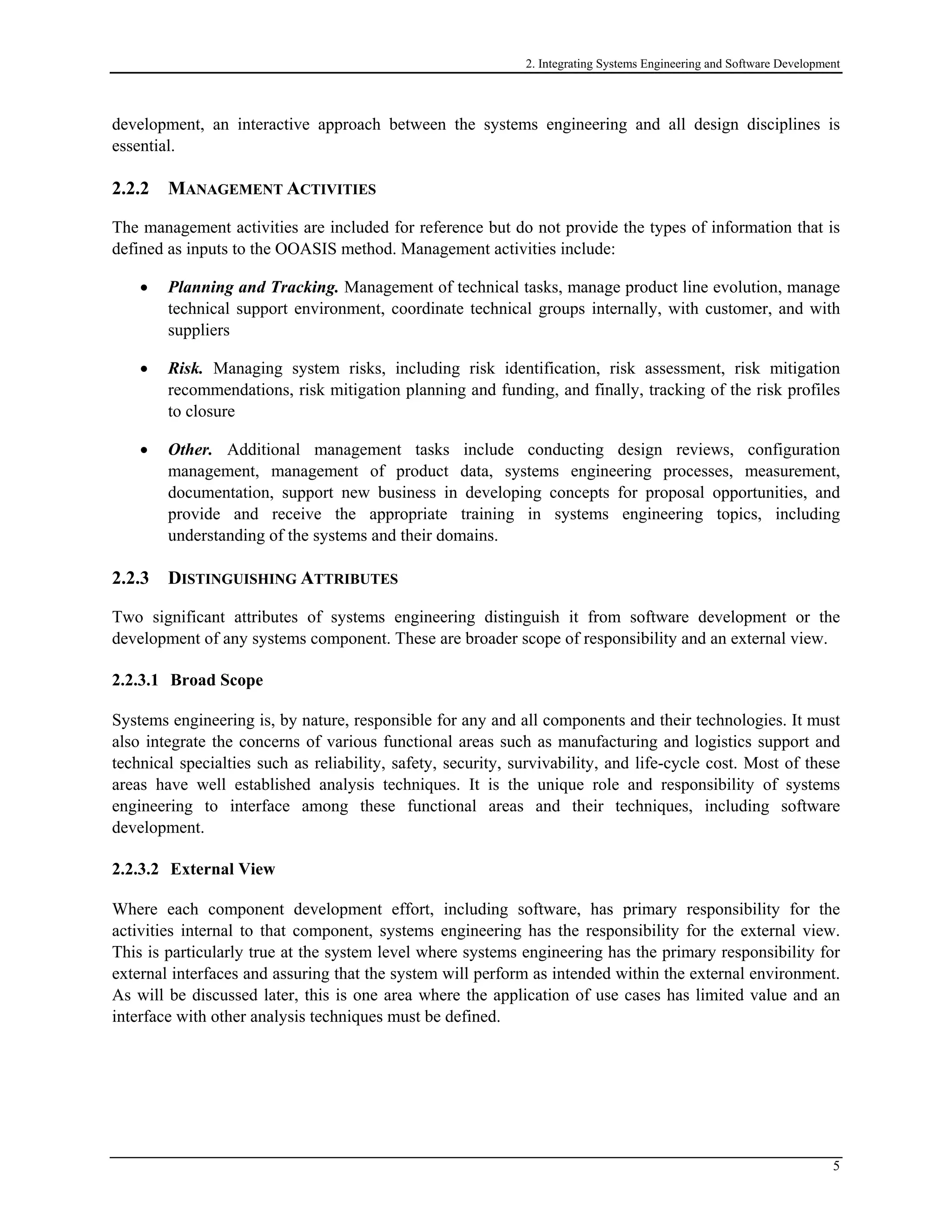2. Integrating Systems Engineering and Software Development
development, an interactive approach between the systems engineering and all design disciplines is
essential.
2.2.2 MANAGEMENT ACTIVITIES
The management activities are included for reference but do not provide the types of information that is
defined as inputs to the OOASIS method. Management activities include:
• Planning and Tracking. Management of technical tasks, manage product line evolution, manage
technical support environment, coordinate technical groups internally, with customer, and with
suppliers
• Risk. Managing system risks, including risk identification, risk assessment, risk mitigation
recommendations, risk mitigation planning and funding, and finally, tracking of the risk profiles
to closure
• Other. Additional management tasks include conducting design reviews, configuration
management, management of product data, systems engineering processes, measurement,
documentation, support new business in developing concepts for proposal opportunities, and
provide and receive the appropriate training in systems engineering topics, including
understanding of the systems and their domains.
2.2.3 DISTINGUISHING ATTRIBUTES
Two significant attributes of systems engineering distinguish it from software development or the
development of any systems component. These are broader scope of responsibility and an external view.
2.2.3.1 Broad Scope
Systems engineering is, by nature, responsible for any and all components and their technologies. It must
also integrate the concerns of various functional areas such as manufacturing and logistics support and
technical specialties such as reliability, safety, security, survivability, and life-cycle cost. Most of these
areas have well established analysis techniques. It is the unique role and responsibility of systems
engineering to interface among these functional areas and their techniques, including software
development.
2.2.3.2 External View
Where each component development effort, including software, has primary responsibility for the
activities internal to that component, systems engineering has the responsibility for the external view.
This is particularly true at the system level where systems engineering has the primary responsibility for
external interfaces and assuring that the system will perform as intended within the external environment.
As will be discussed later, this is one area where the application of use cases has limited value and an
interface with other analysis techniques must be defined.
5
 