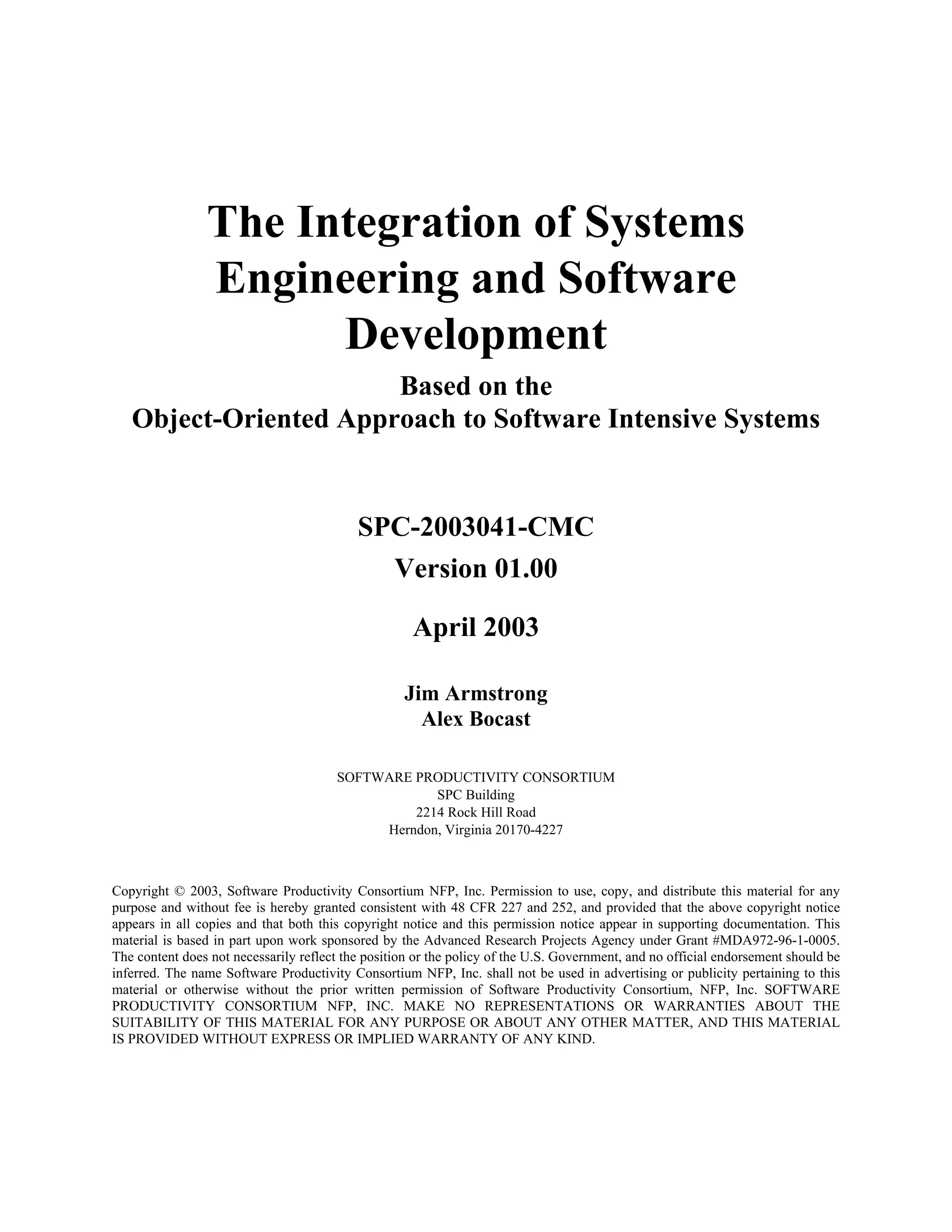 The Integration of Systems
Engineering and Software
Development
Based on the
Object-Oriented Approach to Software Intensive Systems
SPC-2003041-CMC
Version 01.00
April 2003
Jim Armstrong
Alex Bocast
SOFTWARE PRODUCTIVITY CONSORTIUM
SPC Building
2214 Rock Hill Road
Herndon, Virginia 20170-4227
Copyright © 2003, Software Productivity Consortium NFP, Inc. Permission to use, copy, and distribute this material for any
purpose and without fee is hereby granted consistent with 48 CFR 227 and 252, and provided that the above copyright notice
appears in all copies and that both this copyright notice and this permission notice appear in supporting documentation. This
material is based in part upon work sponsored by the Advanced Research Projects Agency under Grant #MDA972-96-1-0005.
The content does not necessarily reflect the position or the policy of the U.S. Government, and no official endorsement should be
inferred. The name Software Productivity Consortium NFP, Inc. shall not be used in advertising or publicity pertaining to this
material or otherwise without the prior written permission of Software Productivity Consortium, NFP, Inc. SOFTWARE
PRODUCTIVITY CONSORTIUM NFP, INC. MAKE NO REPRESENTATIONS OR WARRANTIES ABOUT THE
SUITABILITY OF THIS MATERIAL FOR ANY PURPOSE OR ABOUT ANY OTHER MATTER, AND THIS MATERIAL
IS PROVIDED WITHOUT EXPRESS OR IMPLIED WARRANTY OF ANY KIND.
 