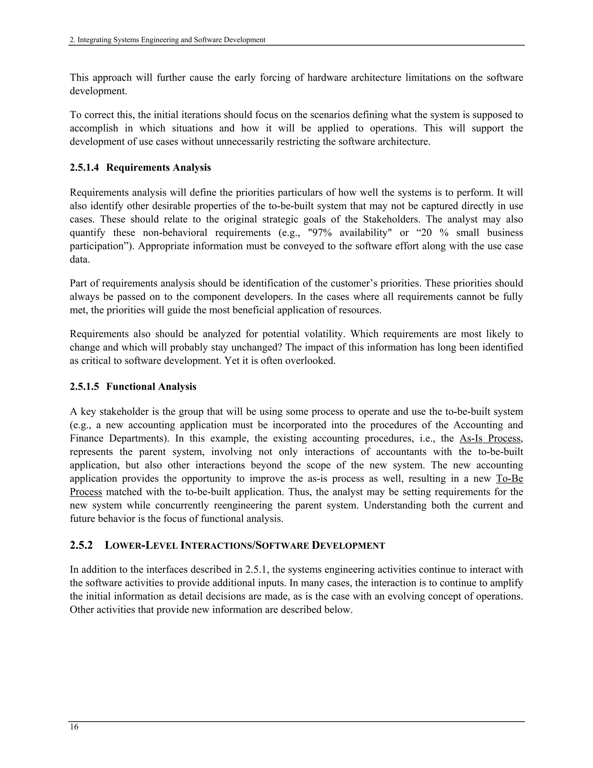 2. Integrating Systems Engineering and Software Development
This approach will further cause the early forcing of hardware architecture limitations on the software
development.
To correct this, the initial iterations should focus on the scenarios defining what the system is supposed to
accomplish in which situations and how it will be applied to operations. This will support the
development of use cases without unnecessarily restricting the software architecture.
2.5.1.4 Requirements Analysis
Requirements analysis will define the priorities particulars of how well the systems is to perform. It will
also identify other desirable properties of the to-be-built system that may not be captured directly in use
cases. These should relate to the original strategic goals of the Stakeholders. The analyst may also
quantify these non-behavioral requirements (e.g., "97% availability" or “20 % small business
participation”). Appropriate information must be conveyed to the software effort along with the use case
data.
Part of requirements analysis should be identification of the customer’s priorities. These priorities should
always be passed on to the component developers. In the cases where all requirements cannot be fully
met, the priorities will guide the most beneficial application of resources.
Requirements also should be analyzed for potential volatility. Which requirements are most likely to
change and which will probably stay unchanged? The impact of this information has long been identified
as critical to software development. Yet it is often overlooked.
2.5.1.5 Functional Analysis
A key stakeholder is the group that will be using some process to operate and use the to-be-built system
(e.g., a new accounting application must be incorporated into the procedures of the Accounting and
Finance Departments). In this example, the existing accounting procedures, i.e., the As-Is Process,
represents the parent system, involving not only interactions of accountants with the to-be-built
application, but also other interactions beyond the scope of the new system. The new accounting
application provides the opportunity to improve the as-is process as well, resulting in a new To-Be
Process matched with the to-be-built application. Thus, the analyst may be setting requirements for the
new system while concurrently reengineering the parent system. Understanding both the current and
future behavior is the focus of functional analysis.
2.5.2 LOWER-LEVEL INTERACTIONS/SOFTWARE DEVELOPMENT
In addition to the interfaces described in 2.5.1, the systems engineering activities continue to interact with
the software activities to provide additional inputs. In many cases, the interaction is to continue to amplify
the initial information as detail decisions are made, as is the case with an evolving concept of operations.
Other activities that provide new information are described below.
16
 