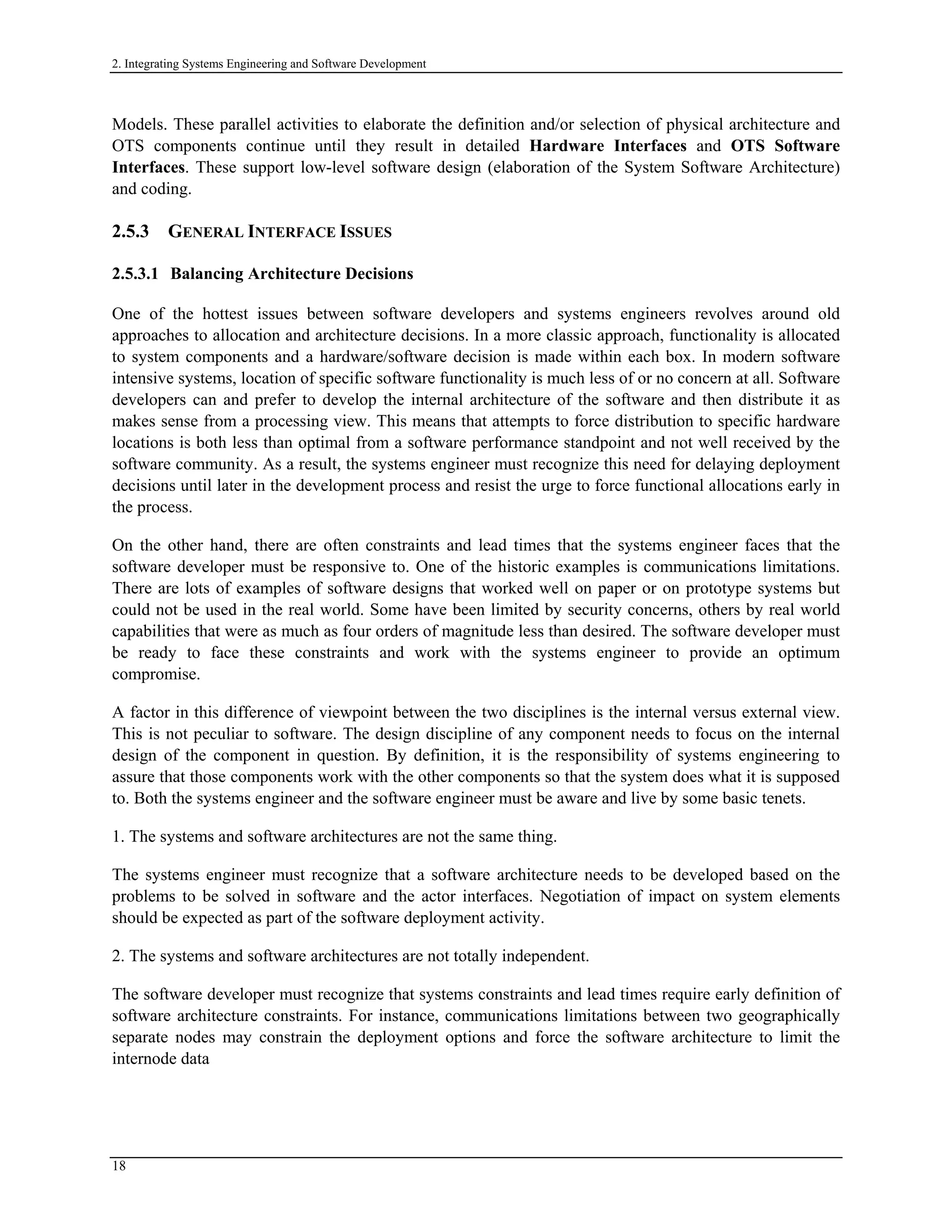 2. Integrating Systems Engineering and Software Development
Models. These parallel activities to elaborate the definition and/or selection of physical architecture and
OTS components continue until they result in detailed Hardware Interfaces and OTS Software
Interfaces. These support low-level software design (elaboration of the System Software Architecture)
and coding.
2.5.3 GENERAL INTERFACE ISSUES
2.5.3.1 Balancing Architecture Decisions
One of the hottest issues between software developers and systems engineers revolves around old
approaches to allocation and architecture decisions. In a more classic approach, functionality is allocated
to system components and a hardware/software decision is made within each box. In modern software
intensive systems, location of specific software functionality is much less of or no concern at all. Software
developers can and prefer to develop the internal architecture of the software and then distribute it as
makes sense from a processing view. This means that attempts to force distribution to specific hardware
locations is both less than optimal from a software performance standpoint and not well received by the
software community. As a result, the systems engineer must recognize this need for delaying deployment
decisions until later in the development process and resist the urge to force functional allocations early in
the process.
On the other hand, there are often constraints and lead times that the systems engineer faces that the
software developer must be responsive to. One of the historic examples is communications limitations.
There are lots of examples of software designs that worked well on paper or on prototype systems but
could not be used in the real world. Some have been limited by security concerns, others by real world
capabilities that were as much as four orders of magnitude less than desired. The software developer must
be ready to face these constraints and work with the systems engineer to provide an optimum
compromise.
A factor in this difference of viewpoint between the two disciplines is the internal versus external view.
This is not peculiar to software. The design discipline of any component needs to focus on the internal
design of the component in question. By definition, it is the responsibility of systems engineering to
assure that those components work with the other components so that the system does what it is supposed
to. Both the systems engineer and the software engineer must be aware and live by some basic tenets.
1. The systems and software architectures are not the same thing.
The systems engineer must recognize that a software architecture needs to be developed based on the
problems to be solved in software and the actor interfaces. Negotiation of impact on system elements
should be expected as part of the software deployment activity.
2. The systems and software architectures are not totally independent.
The software developer must recognize that systems constraints and lead times require early definition of
software architecture constraints. For instance, communications limitations between two geographically
separate nodes may constrain the deployment options and force the software architecture to limit the
internode data
18
 