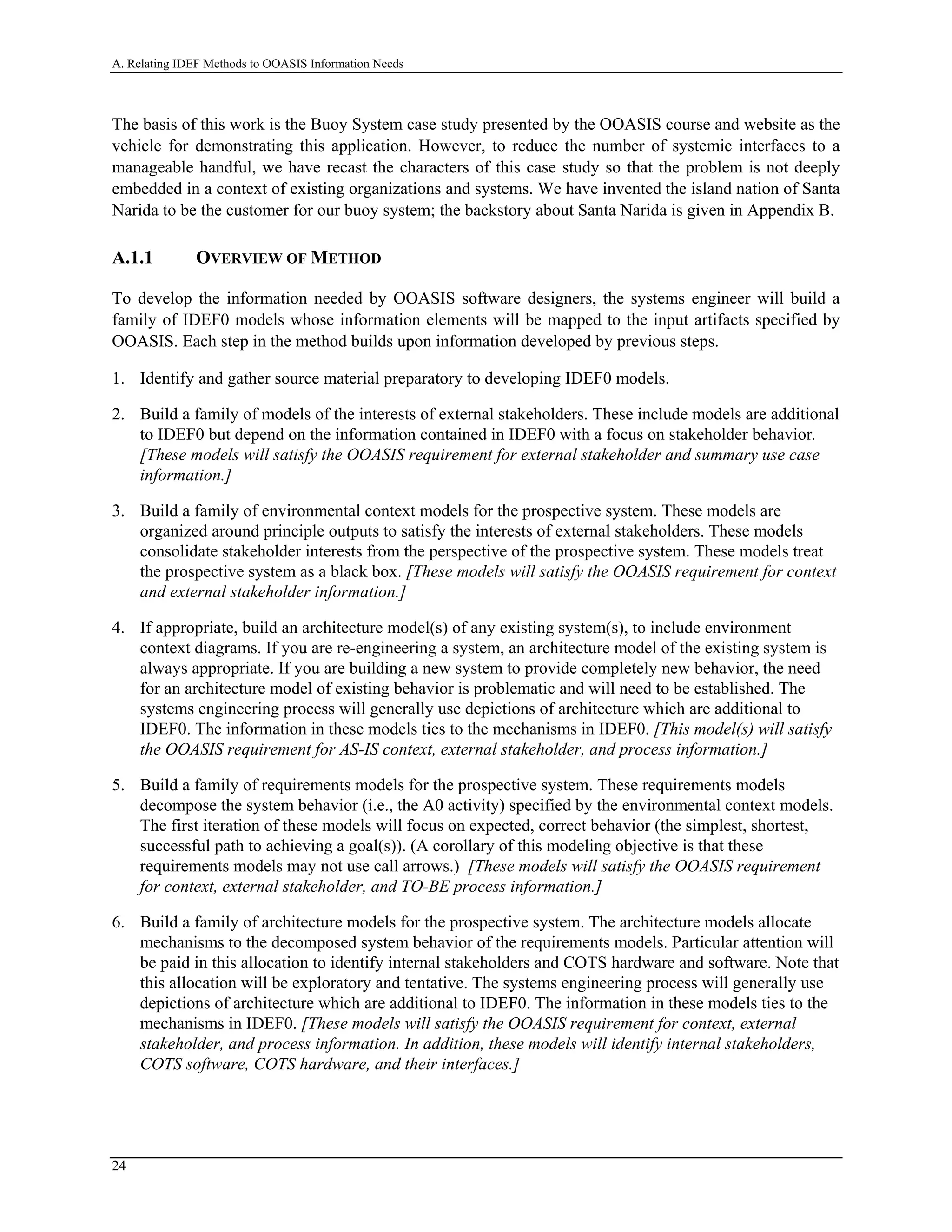 A. Relating IDEF Methods to OOASIS Information Needs
The basis of this work is the Buoy System case study presented by the OOASIS course and website as the
vehicle for demonstrating this application. However, to reduce the number of systemic interfaces to a
manageable handful, we have recast the characters of this case study so that the problem is not deeply
embedded in a context of existing organizations and systems. We have invented the island nation of Santa
Narida to be the customer for our buoy system; the backstory about Santa Narida is given in Appendix B.
A.1.1 OVERVIEW OF METHOD
To develop the information needed by OOASIS software designers, the systems engineer will build a
family of IDEF0 models whose information elements will be mapped to the input artifacts specified by
OOASIS. Each step in the method builds upon information developed by previous steps.
1. Identify and gather source material preparatory to developing IDEF0 models.
2. Build a family of models of the interests of external stakeholders. These include models are additional
to IDEF0 but depend on the information contained in IDEF0 with a focus on stakeholder behavior.
[These models will satisfy the OOASIS requirement for external stakeholder and summary use case
information.]
3. Build a family of environmental context models for the prospective system. These models are
organized around principle outputs to satisfy the interests of external stakeholders. These models
consolidate stakeholder interests from the perspective of the prospective system. These models treat
the prospective system as a black box. [These models will satisfy the OOASIS requirement for context
and external stakeholder information.]
4. If appropriate, build an architecture model(s) of any existing system(s), to include environment
context diagrams. If you are re-engineering a system, an architecture model of the existing system is
always appropriate. If you are building a new system to provide completely new behavior, the need
for an architecture model of existing behavior is problematic and will need to be established. The
systems engineering process will generally use depictions of architecture which are additional to
IDEF0. The information in these models ties to the mechanisms in IDEF0. [This model(s) will satisfy
the OOASIS requirement for AS-IS context, external stakeholder, and process information.]
5. Build a family of requirements models for the prospective system. These requirements models
decompose the system behavior (i.e., the A0 activity) specified by the environmental context models.
The first iteration of these models will focus on expected, correct behavior (the simplest, shortest,
successful path to achieving a goal(s)). (A corollary of this modeling objective is that these
requirements models may not use call arrows.) [These models will satisfy the OOASIS requirement
for context, external stakeholder, and TO-BE process information.]
6. Build a family of architecture models for the prospective system. The architecture models allocate
mechanisms to the decomposed system behavior of the requirements models. Particular attention will
be paid in this allocation to identify internal stakeholders and COTS hardware and software. Note that
this allocation will be exploratory and tentative. The systems engineering process will generally use
depictions of architecture which are additional to IDEF0. The information in these models ties to the
mechanisms in IDEF0. [These models will satisfy the OOASIS requirement for context, external
stakeholder, and process information. In addition, these models will identify internal stakeholders,
COTS software, COTS hardware, and their interfaces.]
24
 