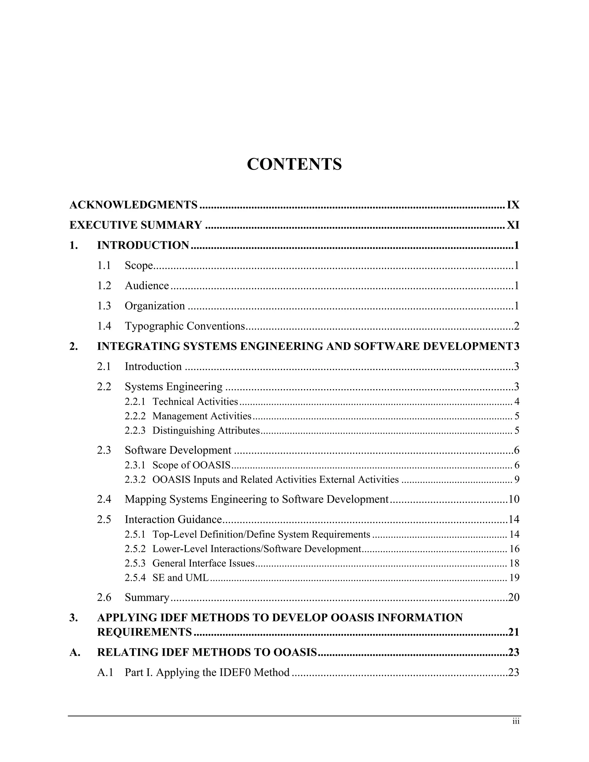 CONTENTS
ACKNOWLEDGMENTS..........................................................................................................IX
EXECUTIVE SUMMARY ........................................................................................................XI
1. INTRODUCTION................................................................................................................1
1.1 Scope.............................................................................................................................1
1.2 Audience.......................................................................................................................1
1.3 Organization .................................................................................................................1
1.4 Typographic Conventions.............................................................................................2
2. INTEGRATING SYSTEMS ENGINEERING AND SOFTWARE DEVELOPMENT3
2.1 Introduction ..................................................................................................................3
2.2 Systems Engineering ....................................................................................................3
2.2.1 Technical Activities....................................................................................................... 4
2.2.2 Management Activities.................................................................................................. 5
2.2.3 Distinguishing Attributes............................................................................................... 5
2.3 Software Development .................................................................................................6
2.3.1 Scope of OOASIS.......................................................................................................... 6
2.3.2 OOASIS Inputs and Related Activities External Activities .......................................... 9
2.4 Mapping Systems Engineering to Software Development.........................................10
2.5 Interaction Guidance...................................................................................................14
2.5.1 Top-Level Definition/Define System Requirements ................................................... 14
2.5.2 Lower-Level Interactions/Software Development....................................................... 16
2.5.3 General Interface Issues............................................................................................... 18
2.5.4 SE and UML................................................................................................................ 19
2.6 Summary.....................................................................................................................20
3. APPLYING IDEF METHODS TO DEVELOP OOASIS INFORMATION
REQUIREMENTS.............................................................................................................21
A. RELATING IDEF METHODS TO OOASIS..................................................................23
A.1 Part I. Applying the IDEF0 Method ...........................................................................23
iii
 