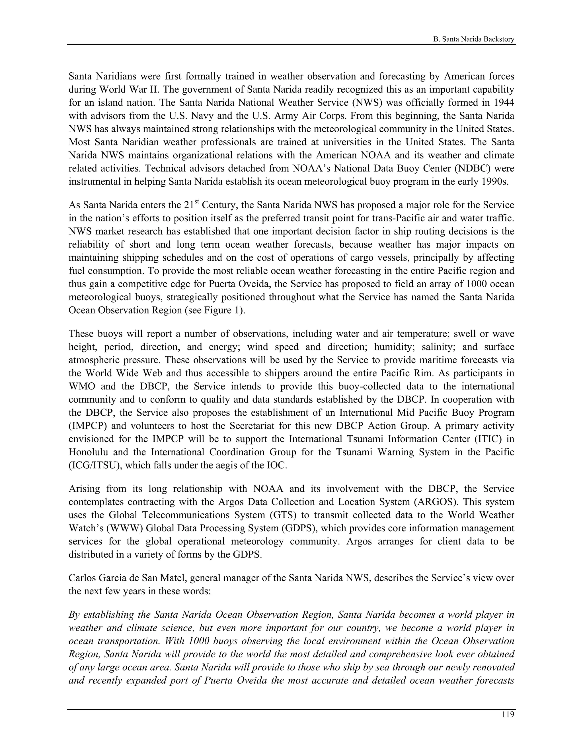 B. Santa Narida Backstory
Santa Naridians were first formally trained in weather observation and forecasting by American forces
during World War II. The government of Santa Narida readily recognized this as an important capability
for an island nation. The Santa Narida National Weather Service (NWS) was officially formed in 1944
with advisors from the U.S. Navy and the U.S. Army Air Corps. From this beginning, the Santa Narida
NWS has always maintained strong relationships with the meteorological community in the United States.
Most Santa Naridian weather professionals are trained at universities in the United States. The Santa
Narida NWS maintains organizational relations with the American NOAA and its weather and climate
related activities. Technical advisors detached from NOAA’s National Data Buoy Center (NDBC) were
instrumental in helping Santa Narida establish its ocean meteorological buoy program in the early 1990s.
As Santa Narida enters the 21st
Century, the Santa Narida NWS has proposed a major role for the Service
in the nation’s efforts to position itself as the preferred transit point for trans-Pacific air and water traffic.
NWS market research has established that one important decision factor in ship routing decisions is the
reliability of short and long term ocean weather forecasts, because weather has major impacts on
maintaining shipping schedules and on the cost of operations of cargo vessels, principally by affecting
fuel consumption. To provide the most reliable ocean weather forecasting in the entire Pacific region and
thus gain a competitive edge for Puerta Oveida, the Service has proposed to field an array of 1000 ocean
meteorological buoys, strategically positioned throughout what the Service has named the Santa Narida
Ocean Observation Region (see Figure 1).
These buoys will report a number of observations, including water and air temperature; swell or wave
height, period, direction, and energy; wind speed and direction; humidity; salinity; and surface
atmospheric pressure. These observations will be used by the Service to provide maritime forecasts via
the World Wide Web and thus accessible to shippers around the entire Pacific Rim. As participants in
WMO and the DBCP, the Service intends to provide this buoy-collected data to the international
community and to conform to quality and data standards established by the DBCP. In cooperation with
the DBCP, the Service also proposes the establishment of an International Mid Pacific Buoy Program
(IMPCP) and volunteers to host the Secretariat for this new DBCP Action Group. A primary activity
envisioned for the IMPCP will be to support the International Tsunami Information Center (ITIC) in
Honolulu and the International Coordination Group for the Tsunami Warning System in the Pacific
(ICG/ITSU), which falls under the aegis of the IOC.
Arising from its long relationship with NOAA and its involvement with the DBCP, the Service
contemplates contracting with the Argos Data Collection and Location System (ARGOS). This system
uses the Global Telecommunications System (GTS) to transmit collected data to the World Weather
Watch’s (WWW) Global Data Processing System (GDPS), which provides core information management
services for the global operational meteorology community. Argos arranges for client data to be
distributed in a variety of forms by the GDPS.
Carlos Garcia de San Matel, general manager of the Santa Narida NWS, describes the Service’s view over
the next few years in these words:
By establishing the Santa Narida Ocean Observation Region, Santa Narida becomes a world player in
weather and climate science, but even more important for our country, we become a world player in
ocean transportation. With 1000 buoys observing the local environment within the Ocean Observation
Region, Santa Narida will provide to the world the most detailed and comprehensive look ever obtained
of any large ocean area. Santa Narida will provide to those who ship by sea through our newly renovated
and recently expanded port of Puerta Oveida the most accurate and detailed ocean weather forecasts
119
 