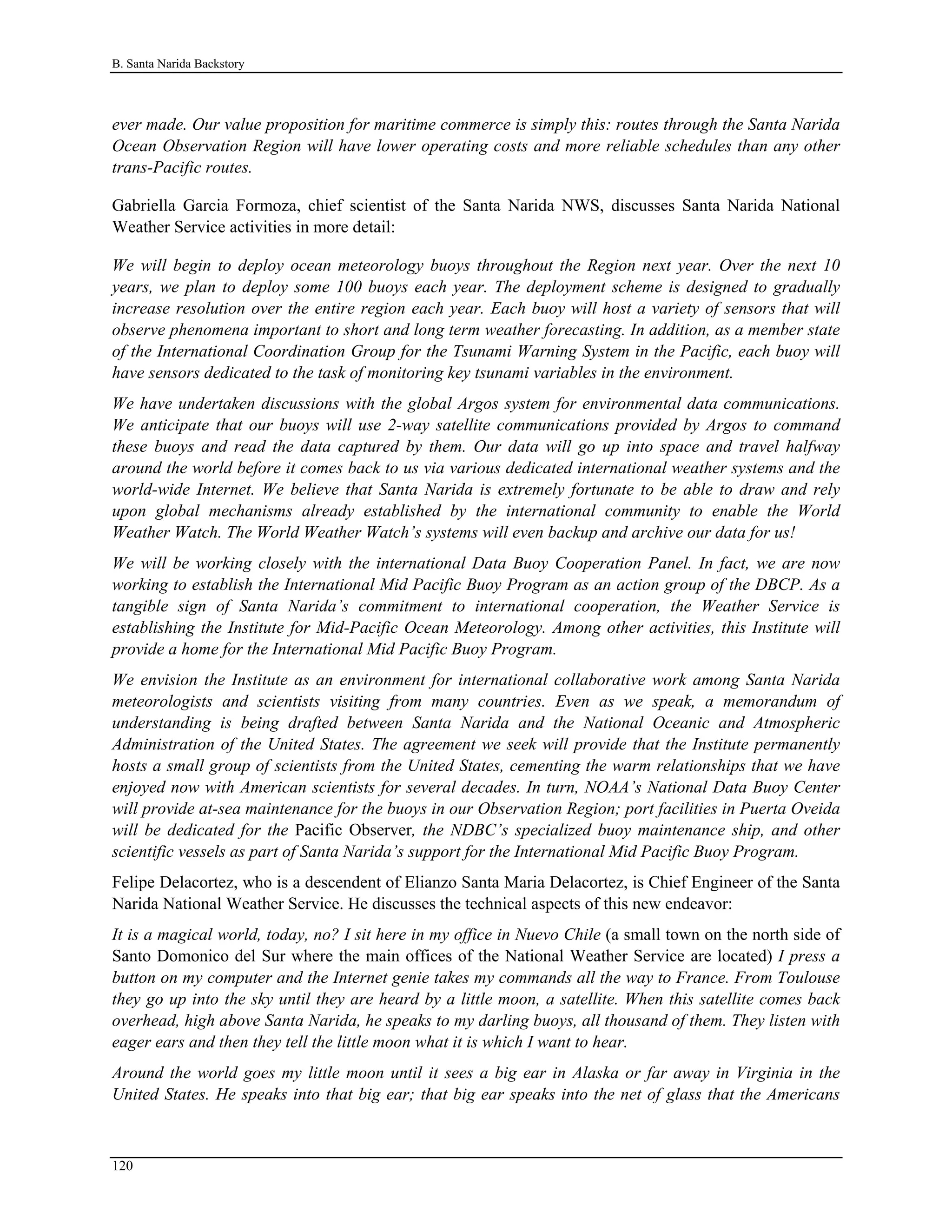 B. Santa Narida Backstory
ever made. Our value proposition for maritime commerce is simply this: routes through the Santa Narida
Ocean Observation Region will have lower operating costs and more reliable schedules than any other
trans-Pacific routes.
Gabriella Garcia Formoza, chief scientist of the Santa Narida NWS, discusses Santa Narida National
Weather Service activities in more detail:
We will begin to deploy ocean meteorology buoys throughout the Region next year. Over the next 10
years, we plan to deploy some 100 buoys each year. The deployment scheme is designed to gradually
increase resolution over the entire region each year. Each buoy will host a variety of sensors that will
observe phenomena important to short and long term weather forecasting. In addition, as a member state
of the International Coordination Group for the Tsunami Warning System in the Pacific, each buoy will
have sensors dedicated to the task of monitoring key tsunami variables in the environment.
We have undertaken discussions with the global Argos system for environmental data communications.
We anticipate that our buoys will use 2-way satellite communications provided by Argos to command
these buoys and read the data captured by them. Our data will go up into space and travel halfway
around the world before it comes back to us via various dedicated international weather systems and the
world-wide Internet. We believe that Santa Narida is extremely fortunate to be able to draw and rely
upon global mechanisms already established by the international community to enable the World
Weather Watch. The World Weather Watch’s systems will even backup and archive our data for us!
We will be working closely with the international Data Buoy Cooperation Panel. In fact, we are now
working to establish the International Mid Pacific Buoy Program as an action group of the DBCP. As a
tangible sign of Santa Narida’s commitment to international cooperation, the Weather Service is
establishing the Institute for Mid-Pacific Ocean Meteorology. Among other activities, this Institute will
provide a home for the International Mid Pacific Buoy Program.
We envision the Institute as an environment for international collaborative work among Santa Narida
meteorologists and scientists visiting from many countries. Even as we speak, a memorandum of
understanding is being drafted between Santa Narida and the National Oceanic and Atmospheric
Administration of the United States. The agreement we seek will provide that the Institute permanently
hosts a small group of scientists from the United States, cementing the warm relationships that we have
enjoyed now with American scientists for several decades. In turn, NOAA’s National Data Buoy Center
will provide at-sea maintenance for the buoys in our Observation Region; port facilities in Puerta Oveida
will be dedicated for the Pacific Observer, the NDBC’s specialized buoy maintenance ship, and other
scientific vessels as part of Santa Narida’s support for the International Mid Pacific Buoy Program.
Felipe Delacortez, who is a descendent of Elianzo Santa Maria Delacortez, is Chief Engineer of the Santa
Narida National Weather Service. He discusses the technical aspects of this new endeavor:
It is a magical world, today, no? I sit here in my office in Nuevo Chile (a small town on the north side of
Santo Domonico del Sur where the main offices of the National Weather Service are located) I press a
button on my computer and the Internet genie takes my commands all the way to France. From Toulouse
they go up into the sky until they are heard by a little moon, a satellite. When this satellite comes back
overhead, high above Santa Narida, he speaks to my darling buoys, all thousand of them. They listen with
eager ears and then they tell the little moon what it is which I want to hear.
Around the world goes my little moon until it sees a big ear in Alaska or far away in Virginia in the
United States. He speaks into that big ear; that big ear speaks into the net of glass that the Americans
120
 